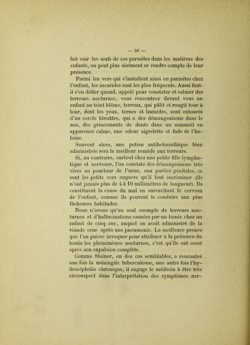 fait voir les œufs de ces parasites dans les matières des enfants, on peut plus aisément se rendre compte de leur présence. Parmi les vers qui s’installent ainsi en parasites chez l’enfant, les ascarides sont les plus fréquents. Aussi faut- il s’en défier quand, appelé pour constater et calmer des terreurs nocturnes, vous rencontrez devant vous un enfant au teint blême, terreux, qui pâlit et rougit tour à tour, dont les yeux, ternes et humides, sont entourés d’un cercle bleuâtre,, qui a des démangeaisons dans le nez, des grincements de dents dans un sommeil en apparence calme, une odeur aigrelette et fade de l’ha- leine. Souvent alors, une potion antihelminthique bien administrée sera le meilleur remède aux terreurs. Si, au contraire, surtout chez une petite tille lympha- tique et nerveuse, l’on constate des démangeaisons très vives au pourtour de l’anus, aux parties génitales, ce sont les petits vers oxyures qu’il faut incriminer (ils n’ont jamais plus de 4 à 10 millimètres de longueur). Ils constituent la cause du mal en surexcitant le cerveau de l’enfant, comme ils peuvent le conduire aux plus fâcheuses habitudes. Nous n’avons qu’un seul exemple de terreurs noc- turnes et d’hallucinations causées par un tœnia chez un enfant de cinq ans, auquel on avait administré de la viande crue après une pneumonie. La meilleure preuve que l’on puisse invoquer pour attribuer à la présence du tœnia les phénomènes nocturnes, c'est qu’ils ont cessé après son expulsion complète. Comme Steiner, en des cas semblables, a rencontré une fois la méningite tuberculeuse, une autre fois l’hy- drocéphalie chronique, il engage le médecin à être très circonspect dans l’interprétation des symptômes ner-