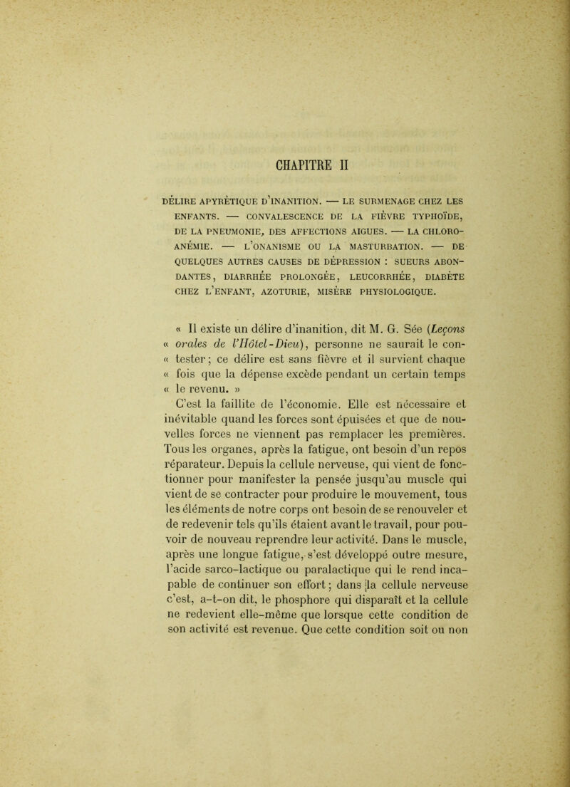 DÉLIRE APYRÉTIQUE D’iNANITION. — LE SURMENAGE CHEZ LES ENFANTS. CONVALESCENCE DE LA FIEVRE TYPHOÏDE, DE LA PNEUMONIE, DES AFFECTIONS AIGUES. LA CHLORO- ANÉMIE. L’ONANISME OU LA MASTURBATION. — DE QUELQUES AUTRES CAUSES DE DEPRESSION : SUEURS ABON- DANTES , DIARRHÉE PROLONGÉE, LEUCORRHÉE, DIABÈTE CHEZ l’enfant, AZOTURIE, MISÈRE PHYSIOLOGIQUE. « Il existe un délire d’inanition, dit M. G. Sée (Leçons « orales de VHôtel-Dieu), personne ne saurait le con- « tester ; ce délire est sans fièvre et il survient chaque « fois que la dépense excède pendant un certain temps « le revenu. » C’est la faillite de l’économie. Elle est nécessaire et inévitable quand les forces sont épuisées et que de nou- velles forces ne viennent pas remplacer les premières. Tous les organes, après la fatigue, ont besoin d’un repos réparateur. Depuis la cellule nerveuse, qui vient de fonc- tionner pour manifester la pensée jusqu’au muscle qui vient de se contracter pour produire le mouvement, tous les éléments de notre corps ont besoin de se renouveler et de redevenir tels qu’ils étaient avant le travail, pour pou- voir de nouveau reprendre leur activité. Dans le muscle, après une longue fatigue, s’est développé outre mesure, l’acide sarco-lactique ou paralactique qui le rend inca- pable de continuer son effort ; dans [la cellule nerveuse c’est, a-t-on dit, le phosphore qui disparaît et la cellule ne redevient elle-même que lorsque cette condition de son activité est revenue. Que cette condition soit ou non