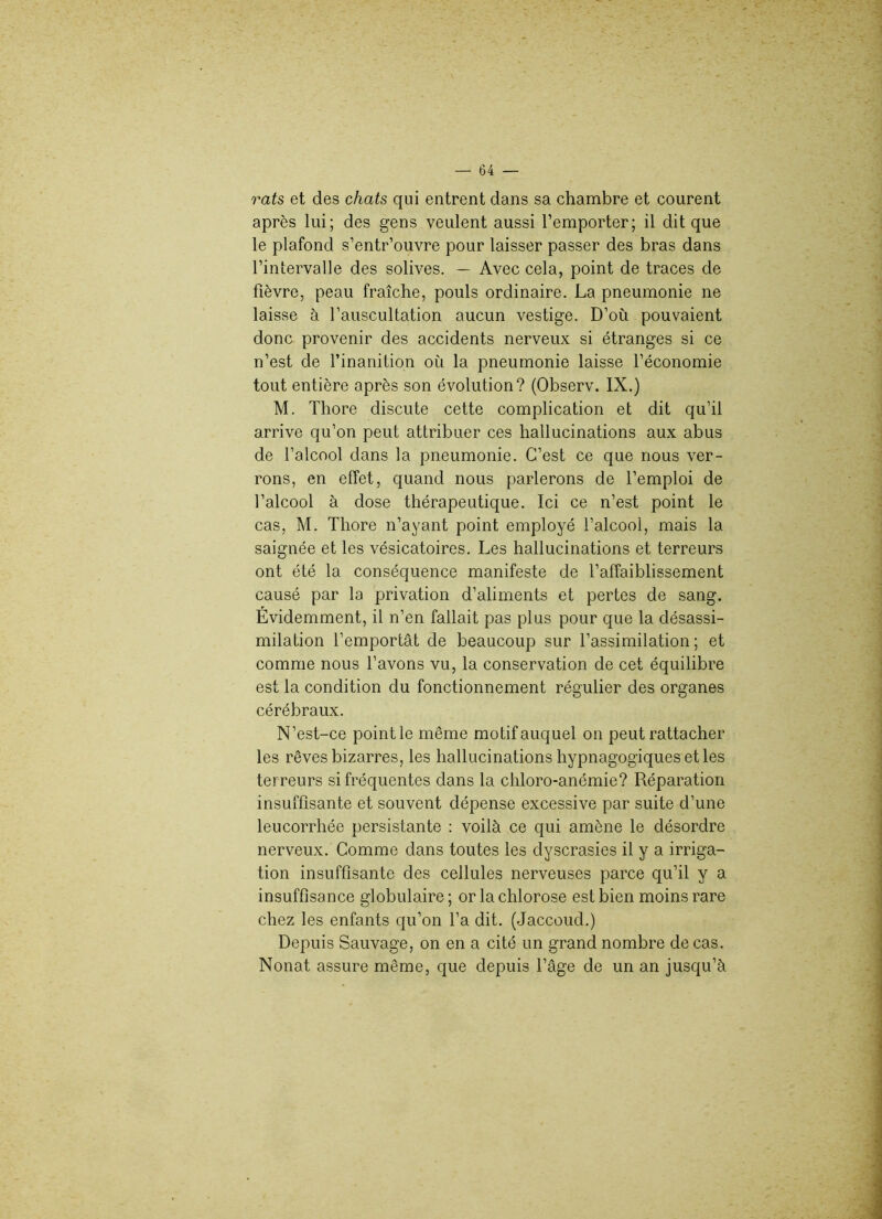 rats et des chats qui entrent dans sa chambre et courent après lui; des gens veulent aussi l’emporter; il dit que le plafond s’entr’ouvre pour laisser passer des bras dans l’intervalle des solives. — Avec cela, point de traces de fièvre, peau fraîche, pouls ordinaire. La pneumonie ne laisse à l’auscultation aucun vestige. D’où pouvaient donc provenir des accidents nerveux si étranges si ce n’est de l’inanition où la pneumonie laisse l’économie tout entière après son évolution? (Observ. IX.) M. Thore discute cette complication et dit qu’il arrive qu’on peut attribuer ces hallucinations aux abus de l’alcool dans la pneumonie. C’est ce que nous ver- rons, en effet, quand nous parlerons de l’emploi de l’alcool à dose thérapeutique. Ici ce n’est point le cas, M. Thore n’ayant point employé l’alcool, mais la saignée et les vésicatoires. Les hallucinations et terreurs ont été la conséquence manifeste de l’affaiblissement causé par la privation d’aliments et pertes de sang. Évidemment, il n’en fallait pas plus pour que la désassi- milation l’emportât de beaucoup sur l’assimilation; et comme nous l’avons vu, la conservation de cet équilibre est la condition du fonctionnement régulier des organes cérébraux. N’est-ce point le même motif auquel on peut rattacher les rêves bizarres, les hallucinations hypnagogiques et les terreurs si fréquentes dans la chloro-anémie? Réparation insuffisante et souvent dépense excessive par suite d’une leucorrhée persistante : voilà ce qui amène le désordre nerveux. Comme dans toutes les dyscrasies il y a irriga- tion insuffisante des cellules nerveuses parce qu’il y a insuffisance globulaire ; or la chlorose est bien moins rare chez les enfants qu’on l’a dit. (Jaccoud.) Depuis Sauvage, on en a cité un grand nombre de cas. Nonat assure même, que depuis l’âge de un an jusqu’à