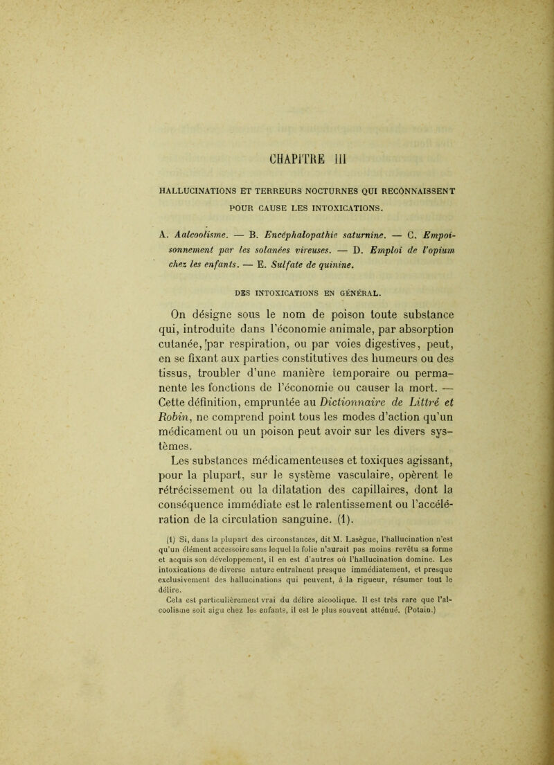 CHAPITRE 111 HALLUCINATIONS ET TERREURS NOCTURNES QUI RECONNAISSENT POUR CAUSE LES INTOXICATIONS. A. Aalcooiisme. — B. Encéphalopathie saturnine. — G. Empoi- sonnement par les solanées vireuses. — D. Emploi de l’opium chez les enfants. — E. Sulfate de quinine. DES INTOXICATIONS EN GÉNÉRAL. On désigne sous le nom de poison toute substance qui, introduite dans l’économie animale, par absorption cutanée,'par respiration, ou par voies digestives, peut, en se fixant aux parties constitutives des humeurs ou des tissus, troubler d’une manière temporaire ou perma- nente les fonctions de l’économie ou causer la mort. — Cette définition, empruntée au Dictionnaire de Littré et Robin, ne comprend point tous les modes d’action qu’un médicament ou un poison peut avoir sur les divers sys- tèmes. Les substances médicamenteuses et toxiques agissant, pour la plupart, sur le système vasculaire, opèrent le rétrécissement ou la dilatation des capillaires, dont la conséquence immédiate est le ralentissement ou l’accélé- ration de la circulation sanguine. (1). (1) Si, dans la plupart des circonstances, dit M. Lasègue, l’hallucination n’est qu’un élément accessoire sans lequel la folie n’aurait pas moins revêtu sa forme et acquis son développement, il en est d’autres où l’hallucination domine. Les intoxications de diverse nature entraînent presque immédiatement, et presque exclusivement des hallucinations qui peuvent, à la rigueur, résumer tout le délire. Cela est particulièrement vrai du délire alcoolique. Il est très rare que l'al- coolisme soit aigu chez les enfants, il est le plus souvent atténué. (Potain.)