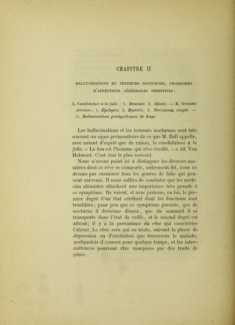 HALLUCINATIONS ET TERREURS NOCTURNES, PRODROMES d’affections cérébrales primitives : A.. Candidature à la jolie : 1. Démence. 2. Idiotie. — B. Grandes névroses: 1. Epilepsie. 2. Hystérie. 3. Nervosisme simple. — G. Hallucinations protopathiques de Luys. Les hallucinations et les terreurs nocturnes sont très souvent un signe prémonitoire de ce que M. Bail appelle, avec autant d’esprit que de raison, la candidature à la folie. « Le fou est Ehomme qui rêve éveillé, » a dit Van Helmont. C’est vrai le plus souvent. Nous n’avons point ici à distinguer les diverses ma- nières dont ce rêve se comporte, autrement dit, nous ne devons pas examiner tous les genres de folie qui peu- vent survenir. Il nous suffira de constater que les méde- cins aliénistes attachent une importance très grande à ce symptôme. Ils voient, et avec justesse, en lui, le pre- mier degré d’un état cérébral dont les fonctions sont troublées; pour peu que ce symptôme persiste, que de nocturne il devienne diurne, que du sommeil il se transporte dans l’état de veille, et le second degré est atteint; il y a la 'persistance du rêve qui caractérise l’aliéné. Le rêve sera gai ou triste, suivant la phase de dépression ou d’excitation que traversera le malade; quelquefois il cessera pour quelque temps, et les inter- mittences pourront être marquées par des traits de génie.