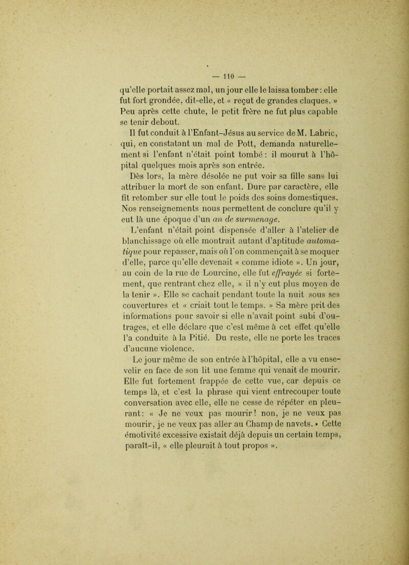 qu’elle portait assez mal, un jour elle le laissa tomber: elle fut fort grondée, dit-elle, et « reçut de grandes claques. » Peu après cette chute, le petit frère ne fut plus capable se tenir debout. Il fut conduit à l’Enfant-Jésus au service de M. Labric, qui, en constatant un mal de Pott, demanda naturelle- ment si l’enfant n’était point tombé: il mourut à l’hô- pital quelques mois après son entrée. Dès lors, la mère désolée ne put voir sa fille sans lui attribuer la mort de son enfant. Dure par caractère, elle fit retomber sur elle tout le poids des soins domestiques. Nos renseignements nous permettent de conclure qu’il y eut là une époque d’un an de surmenage. L’enfant n’était point dispensée d’aller à l’atelier de blanchissage où elle montrait autant d’aptitude automa- tique pour repasser, mais où l'on commençait à se moquer d’elle, parce qu’elle devenait « comme idiote ». Un jour, au coin de la rue de Lourcine, elle fut effrayée si forte- ment, que rentrant chez elle, « il n’y eut plus moyen de la tenir ». Elle se cachait pendant toute la nuit sous ses couvertures et « criait tout le temps. » Sa mère prit des informations pour savoir si elle n’avait point subi d’ou- trages, et elle déclare que c’est même à cet effet qu’elle l’a conduite à la Pitié. Du reste, elle ne porte les traces d’aucune violence. Le jour même de son entrée à l’hôpital, elle a vu ense- velir en face de son lit une femme qui venait de mourir. Elle fut fortement frappée de cette vue, car depuis ce temps là, et c’est la phrase qui vient entrecouper toute conversation avec elle, elle ne cesse de répéter en pleu- rant: « Je ne veux pas mourir! non, je ne veux pas mourir, je ne veux pas aller au Champ de navets. » Cette émotivité excessive existait déjà depuis un certain temps, paraît-il, « elle pleurait à tout propos ».