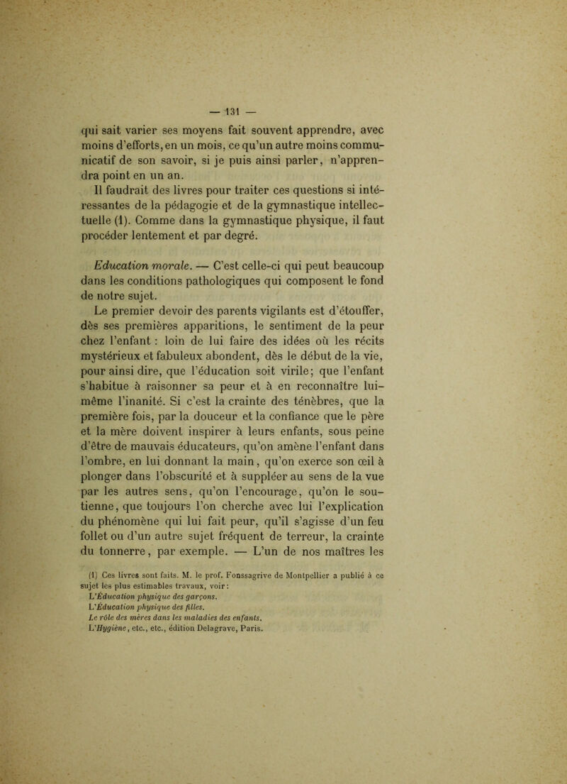 qui sait varier ses moyens fait souvent apprendre, avec moins d’efforts, en un mois, ce qu’un autre moins commu- nicatif de son savoir, si je puis ainsi parler, n’appren- dra point en un an. Il faudrait des livres pour traiter ces questions si inté- ressantes de la pédagogie et de la gymnastique intellec- tuelle (1). Comme dans la gymnastique physique, il faut procéder lentement et par degré. Education morale. — C’est celle-ci qui peut beaucoup dans les conditions pathologiques qui composent le fond de notre sujet. Le premier devoir des parents vigilants est d’étouffer, dès ses premières apparitions, le sentiment de la peur chez l’enfant : loin de lui faire des idées où les récits mystérieux et fabuleux abondent, dès le début de la vie, pour ainsi dire, que l’éducation soit virile; que l’enfant s’habitue à raisonner sa peur et à en reconnaître lui- même l’inanité. Si c’est la crainte des ténèbres, que la première fois, par la douceur et la confiance que le père et la mère doivent inspirer à leurs enfants, sous peine d’être de mauvais éducateurs, qu’on amène l’enfant dans l’ombre, en lui donnant la main, qu’on exerce son œil à plonger dans l’obscurité et à suppléer au sens de la vue par les autres sens, qu’on l’encourage, qu’on le sou- tienne, que toujours l’on cherche avec lui l’explication du phénomène qui lui fait peur, qu’il s’agisse d’un feu follet ou d’un autre sujet fréquent de terreur, la crainte du tonnerre, par exemple. — L’un de nos maîtres les (1) Ces livres sont faits. M. le prof. Fonssagrive de Montpellier a publié à ce sujet les plus estimables travaux, voir: L'Éducation physique des garçons. L'Éducation physique des filles. Le rôle des mères dans les maladies des enfants. L'Hygiène, etc., etc., édition Delagrave, Paris.