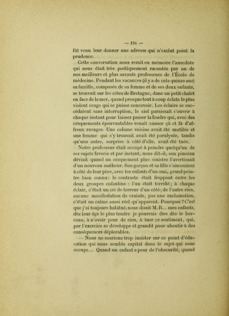 fût venu leur donner une adresse qui n’exclut point la prudence. Cette conversation nous remit en mémoire l’anecdote qui nous était très poétiquement racontée par un de nos meilleurs et plus savants professeurs de l’École de médecine. Pendant les vacances (il y a de cela quinze ans) sa famille, composée de sa femme et de ses deux enfants, se trouvait sur les côtes de Bretagne, dans un petit chalet en face de la mer, quand presque tout à coup éclata le plus violent orage qui se puisse concevoir. Les éclairs se suc- cédaient sans interruption, le ciel paraissait s’ouvrir à chaque instant pour laisser passer la foudre qui, avec des craquements épouvantables venait causer çà et là d’af- freux ravages. Une cabane voisine avait été mutilée et une femme qui s’y trouvait avait été paralysée, tandis qu’une autre, surprise à côté d’elle, avait été tuée. Notre professeur était occupé à peindre quelqu’un de ses sujets favoris et par instant, nous dit-il, son pinceau déviait quand un craquement plus sinistre l’avertissait d’un nouveau malheur. Son garçon et sa fdle s’amusaient à côté de leur père, avec les enfants d’un ami,, grand pein- tre bien connu: le contraste était frappant entre les deux groupes enfantins : l’un était terrifié ; à chaque éclair, c’était un cri de terreur d’un côté; de l’autre rien, aucune manifestation de crainte, pas une exclamation, c’était un calme aussi réel qu’apparent. Pourquoi ? C’est que j’ai toujours habitué, nous disait M.R... mes enfants, dès leur âge le plus tendre je pourrais dire dès le ber- ceau, à n’avoir peur de rien, à tuer ce sentiment, qui, par l’exercice se développe et grandit pour aboutir à des conséquences déplorables. — Nous ne saurions trop insister sur ce point d’édu- cation qui nous semble capital dans le sujet qui nous occupe... Quand un enfant a peur de l’obscurité, quand