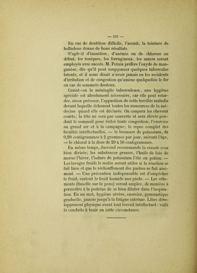 En cas de dentition difficile, l’aconit, la teinture de belladone donne de bons résultats. S’agit-il d’inanition, d’anémie ou de chlorose au début, les toniques, les ferrugineux, les amers seront employés avec succès. M. Potain préfère l’oxvde de man- ganèse, dès qu’il peut soupçonner quelques tubercules latents, et il nous disait n’avoir jamais eu les accidents d’irritation et de congestion qu’amène quelquefois le fer en cas de sommets douteux. Craint-on la méningite tuberculeuse, une hygiène spéciale est absolument nécessaire, car elle peut retar- der, sinon prévenir, l’apparition de cette terrible maladie devant laquelle échouent toutes les ressources de la mé- decine quand elle est déclarée. On coupera les cheveux courts; la tête ne sera pas couverte et sera élevée pen- dant le sommeil pour éviter toute congestion; l’exercice au grand air et à la campagne; le repos complet des facultés intellectuelles, — le bromure de potassium, de 0,50 centigrammes à 2 grammes par jour, suivant l’âge, — le chloral à la dose de 20 à 50 centigrammes. En même temps, Jaccoud recommande la viande crue bien divisée; les substances grasses, l’huile de foie de morue l’hiver, l’iodure de potassium l’été en potion. — Les lavages froids le matin seront utiles si la réaction se fait bien et que le réchauffement des parties se fait aisé- ment. — Une précaution indispensable est d’empêcher le froid, surtout le froid humide aux pieds. — Les vête- ments (flanelle sur la peau) seront amples, de manière à permettre à la poitrine de se bien dilater dans l’inspira- tion. En un mot, hygiène sévère, exercice, gymnastique graduelle, jamais jusqu’à la fatigue extrême. Libre déve- loppement physique avant tout travail intellectuel : voilà la conduite à tenir en cette circonstance.