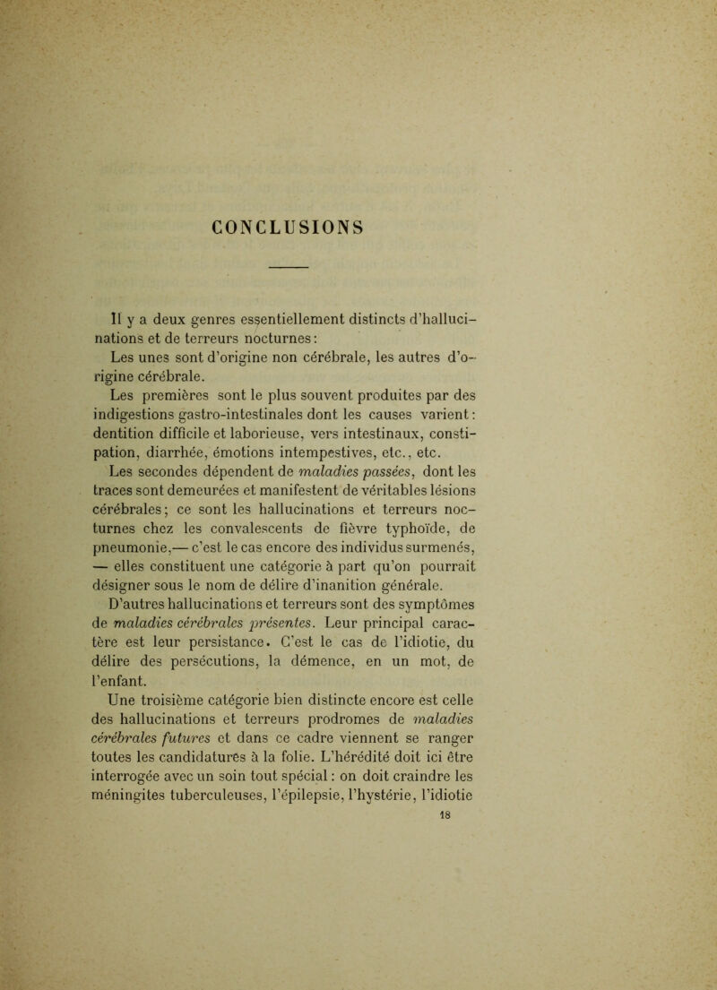 CONCLUSIONS Il y a deux genres essentiellement distincts d’halluci- nations et de terreurs nocturnes : Les unes sont d’origine non cérébrale, les autres d’o- rigine cérébrale. Les premières sont le plus souvent produites par des indigestions gastro-intestinales dont les causes varient: dentition difficile et laborieuse, vers intestinaux, consti- pation, diarrhée, émotions intempestives, etc., etc. Les secondes dépendent de maladies passées, dont les traces sont demeurées et manifestent de véritables lésions cérébrales ; ce sont les hallucinations et terreurs noc- turnes chez les convalescents de fièvre typhoïde, de pneumonie,— c’est le cas encore des individus surmenés, — elles constituent une catégorie à part qu’on pourrait désigner sous le nom de délire d’inanition générale. D’autres hallucinations et terreurs sont des symptômes de maladies cérébrales présentes. Leur principal carac- tère est leur persistance. C’est le cas de l’idiotie, du délire des persécutions, la démence, en un mot, de l’enfant. Une troisième catégorie bien distincte encore est celle des hallucinations et terreurs prodromes de maladies cérébrales futures et dans ce cadre viennent se ranger toutes les candidatures à la folie. L’hérédité doit ici être interrogée avec un soin tout spécial : on doit craindre les méningites tuberculeuses, l’épilepsie, l’hystérie, l’idiotie 18