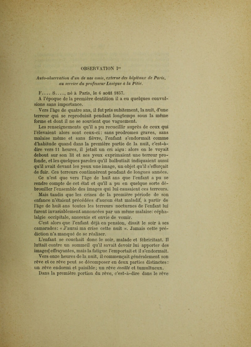 Auto-observation d’un de nos amis, externe des hôpitaux de Paris, au service du professeur Lasègue à la Pitié. F S , né à Paris, le 6 août 1857. A l’époque de la première dentition il a eu quelques convul- sions sans importance. Vers l’âge de quatre ans, il fut pris subitement, la nuit, d’une terreur qui se reproduisit pendant longtemps sous la même forme et dont il ne se souvient que vaguement. Les renseignements qu’il a pu recueillir auprès de ceux qui l’élevaient alors sont ceux-ci : sans prodromes graves, sans malaise même et sans fièvre, l’enfant s’endormait comme d’habitude quand dans la première partie de la nuit, c’est-à- dire vers 11 heures, il jetait un cri aigu: alors on le voyait debout sur son lit et ses yeux exprimaient une terreur pro- fonde, et les quelques paroles qu’il balbutiait indiquaient aussi qu’il avait devant les yeux une image, un objet qu’il s’efforçait de fuir. Ces terreurs continuèrent pendant de longues années. Ce n’est que vers l’âge de huit ans que l’enfant a pu se rendre compte de cet état et qu’il a pu en quelque sorte dé- brouiller l’ensemble des images qui lui causaient ces terreurs. Mais tandis que les crises de la première période de son enfance n’étaient précédées d’aucun état maladif, à partir de l’âge de huit ans toutes les terreurs nocturnes de l’enfant lui furent invariablement annoncées par un même malaise: cépha- lalgie occipitale, anorexie et envie de vomir. C’est alors que l’enfant déjà en pension, disait le soir à ses camarades: « J’aurai ma crise cette nuit ». Jamais cette pré- diction n’a manqué de se réaliser. L’enfant se couchait donc le soir, malade et fébricitant. Il luttait contre un sommeil qu’il savait devoir lui apporter des images] effrayantes, mais la fatigue l’emportait et il s’endormait. Vers onze heures de la nuit, il commençait généralement son rêve et ce rêve peut se décomposer en deux parties distinctes : un rêve endormi et paisible; un rêve éveillé et tumultueux. Dans la première portion du rêve, c’est-à-dire dans le rêve