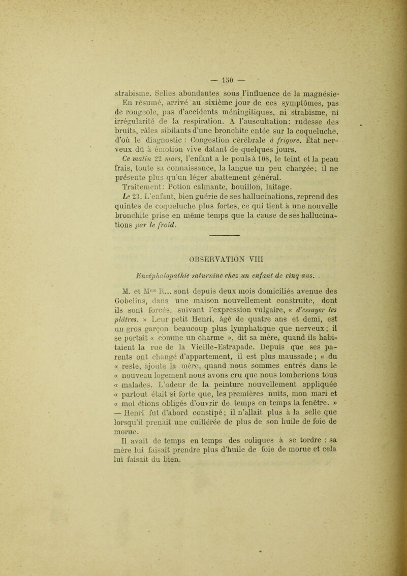 strabisme. Selles abondantes sons l’influence de la magnésie- En résumé, arrivé'au sixième jour de ces symptômes, pas de rougeole, pas d'accidents méningitiques, ni strabisme, ni irrégularité de la respiration. A l’auscultation: rudesse des bruits, râles sibilants d’une bronchite entée sur la coqueluche, d’où le diagnostic : Congestion cérébrale à frigore. État ner- veux dû à émotion vive datant de quelques jours. Ce matin 22 mars, l’enfant a le pouls à 108, le teint et la peau frais, toute sa connaissance, la langue un peu chargée ; il ne présente plus qu’un léger abattement général. Traitement: Potion calmante, bouillon, laitage. Le 23. L’enfant, bien guérie de ses hallucinations, reprend des quintes de coqueluche plus fortes, ce qui tient à une nouvelle bronchite prise en même temps que la cause de ses hallucina- tions par le froid. OBSERVATION VIII Encéphalopathie saturnine citez un enfant de cinq ans. . M. et Mme R... sont depuis deux mois domiciliés avenue des Gobelins, dans une maison nouvellement construite, dont ils sont forcés, suivant l’expression vulgaire, « d’essuyer les plâtres. » Leur petit Henri, âgé de quatre ans et demi, est un gros garçon beaucoup plus lymphatique que nerveux ; il se portait « comme un charme », dit sa mère, quand ils habi- taient la rue de la Vieille-Estrapade. Depuis que ses pa- rents ont changé d’appartement, il est plus maussade ; « du « reste, ajoute la mère, quand nous sommes entrés dans le « nouveau logement nous avons cru que nous tomberions tous « malades. L’odeur de la peinture nouvellement appliquée « partout était si forte que, les premières nuits, mon mari et « moi étions obligés d’ouvrir de temps en temps la fenêtre. » — Henri fut d’abord constipé ; il n’allait plus à la selle que lorsqu’il prenait une cuillérée de plus de son huile de foie de morue. Il avait de temps en temps des coliques à se tordre : sa mère lui faisait prendre plus d’huile de foie de morue et cela lui faisait du bien.