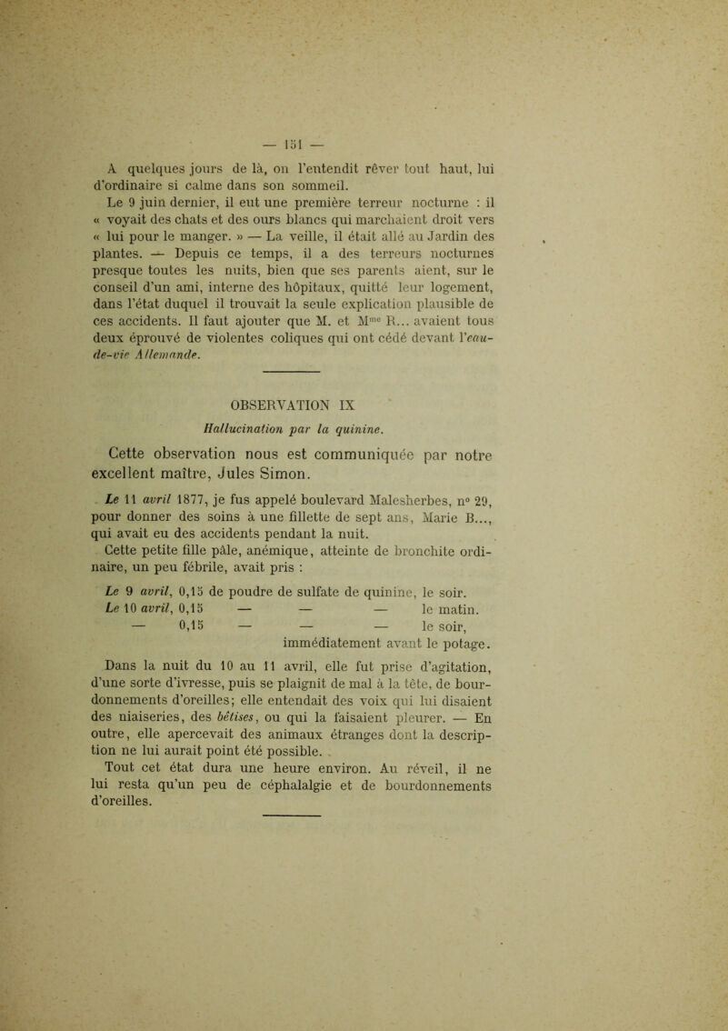 d’ordinaire si calme dans son sommeil. Le 9 juin dernier, il eut une première terreur nocturne : il « voyait des chats et des ours blancs qui marchaient droit vers « lui pour le manger. » — La veille, il était allé au Jardin des plantes. — Depuis ce temps, il a des terreurs nocturnes presque toutes les nuits, bien que ses parents aient, sur le conseil d’un ami, interne des hôpitaux, quitté leur logement, dans l’état duquel il trouvait la seule explication plausible de ces accidents. Il faut ajouter que M. et Mmo R... avaient tous deux éprouvé de violentes coliques qui ont cédé devant l'eau- de-vie Allemande. OBSERVATION IX Hallucination par la quinine. Cette observation nous est communiquée par notre excellent maître, Jules Simon. Le 11 avril 1877, je fus appelé boulevard Malesherbes, n° 29, pour donner des soins à une fillette de sept ans, Marie B..., qui avait eu des accidents pendant la nuit. Cette petite fille pâle, anémique, atteinte de bronchite ordi- naire, un peu fébrile, avait pris : Le 9 avril, 0,15 de poudre de sulfate de quinine, le soir. Le 10 avril, 0,15 — — — le matin. — 0,15 — — — le soir, immédiatement avant le potage. Dans la nuit du 10 au 11 avril, elle fut prise d’agitation, d’une sorte d’ivresse, puis se plaignit de mal à la tête, de bour- donnements d’oreilles; elle entendait des voix qui lui disaient des niaiseries, des bêtises, ou qui la faisaient pleurer. — En outre, elle apercevait des animaux étranges dont la descrip- tion ne lui aurait point été possible. Tout cet état dura une heure environ. Au réveil, il ne lui resta qu’un peu de céphalalgie et de bourdonnements d’oreilles.