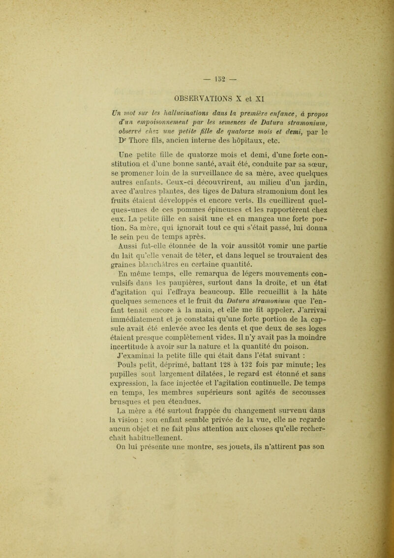 OBSERVATIONS X et XI Un mot sur les hallucinations dans la 'première enfance, à propos d’un empoisonnement par les semences de Datura stramonium, observé chez une petite fille de quatorze mois et demi, par le Dr Tliore fils, ancien interne des hôpitaux, etc. Une petite fille de quatorze mois et demi, d’une forte con- stitution et d’une bonne santé, avait été, conduite par sa sœur, se promener loin de la surveillance de sa mère, avec quelques autres enfants. Ceux-ci découvrirent, au milieu d’un jardin, avec d’autres plantes, des tiges de Datura stramonium dont les fruits étaient développés et encore verts. Ils cueillirent quel- ques-unes de ces pommes épineuses et les rapportèrent chez eux. La petite fille en saisit une et en mangea une forte por- tion. Sa mère, qui ignorait tout ce qui s’était passé, lui donna le sein peu de temps après. Aussi fut-elle étonnée de la voir aussitôt vomir une partie du lait qu’elle venait de têter, et dans lequel se trouvaient des graines blanchâtres en certaine quantité. En même temps, elle remarqua de légers mouvements con- vulsifs dans les paupières, surtout dans la droite, et un état d’agitation qui l’effraya beaucoup. Elle recueillit à la hâte quelques semences et le fruit du Datura stramonium que l’en- fant tenait encore à la main, et elle me fit appeler. J’arrivai immédiatement et je constatai qu’une forte portion de la cap- sule avait été enlevée avec les dents et que deux de ses loges étaient presque complètement vides. Il n’y avait pas la moindre incertitude à avoir sur la nature et la quantité du poison. J’examinai la petite fille qui était dans l’état suivant : Pouls petit, déprimé, battant 128 à 132 fois par minute; les pupilles sont largement dilatées, le regard est étonné et sans expression, la face injectée et l’agitation continuelle. De temps en temps, les membres supérieurs sont agités de secousses brusques et peu étendues. La mère a été surtout frappée du changement survenu dans la vision : son enfant semble privée de la vue, elle ne regarde aucun objet et ne fait plus attention aux choses qu’elle recher- chait habituellement. On lui présente une montre, ses jouets, ils n’attirent pas son