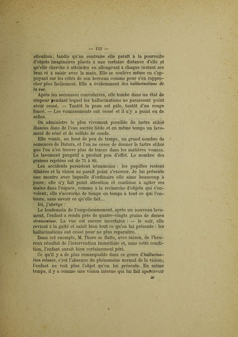 attention; tandis qu’au contraire elle paraît à la poursuite d’objets imaginaires placés à une certaine distance d’elle et qu’elle cherche à atteindre en allongeant à chaque instant ses bras et à saisir avec la main. Elle se soulève même en s’ap- puyant sur les côtés de son berceau comme pour s’en rappro- cher plus facilement. Elle a évidemment des hallucinations de la vue. Après les secousses convulsives, elle tombe dans un état de stupeur pendant lequel les hallucinations ne paraissent point avoir cessé. — Tantôt la peau est pâle, tantôt d’un rouge foncé. — Les vomissements ont cessé et il n’y a point eu de selles. On administre le plus vivement possible du tartre stibié dissous dans de l’eau sucrée tiède et en même temps un lave- ment de séné et de sulfate de soude. Elle vomit, au bout de peu de temps, un grand nombre de semences de Datura, et l’on ne cesse de donner le tartre stibié que l’on n’en trouve plus de traces dans les matières vomies. Le lavement purgatif a produit peu d’effet. Le nombre des graines rejetées est de 75 à 80. Les accidents persistent néanmoins : les pupilles restent dilatées et la vision ne paraît point s’exercer. Je lui présente une montre avec laquelle d’ordinaire elle aime beaucoup à jouer; elle n’y fait point attention et continue à agiter ses mains dans l’espace, comme à la recherche d’objets qui s’en- volent; elle s’accroche de temps en temps à tout ce qui l’en- toure, sans savoir ce qu’elle fait... Ici, j’abrège : Le lendemain de l’empoisonnement, après un nouveau lave- ment, l’enfant a rendu près de quatre-vingts grains de datura stramonium. La vue est encore incertaine : — le soir, elle revient à la gaîté et saisit bien tout ce qu’on lui présente : les hallucinations ont cessé pour ne plus reparaître. Dans cet exemple, M. Thore se flatte, avec raison, de l’heu- reux résultat de l’intervention immédiate et, sans cette condi- tion, l’enfant aurait bien certainement péri. Ce qu’il y a de plus remarquable dans ce genre d'hallucina- tion solanée, c’est l’absence du phénomène normal de la vision; l’enfant ne voit plus l’objet qu’on lui présente. En même temps, il y a comme une vision interne qui lui fait apercevoir 20 «