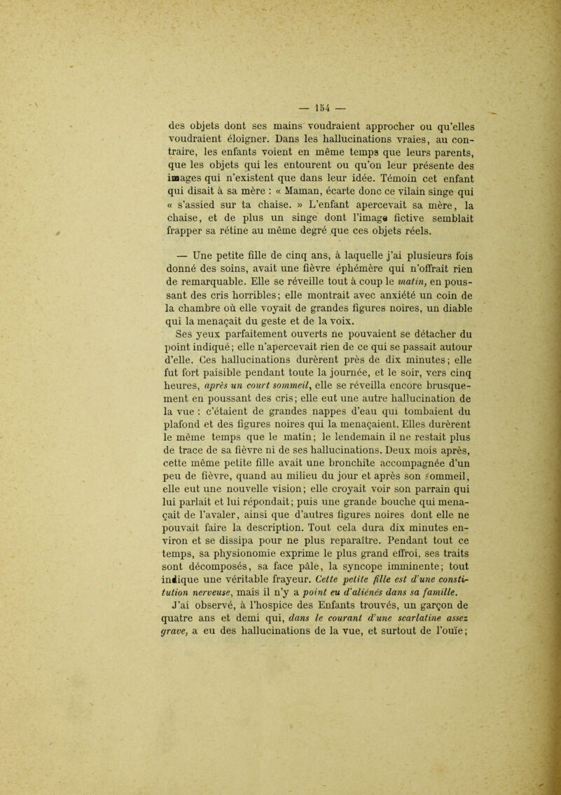 des objets dont ses mains voudraient approcher ou qu’elles voudraient éloigner. Dans les hallucinations vraies, au con- traire, les enfants voient en même temps que leurs parents, que les objets qui les entourent ou qu’on leur présente des images qui n’existent que dans leur idée. Témoin cet enfant qui disait à sa mère : « Maman, écarte donc ce vilain singe qui « s’assied sur ta chaise. » L’enfant apercevait sa mère, la chaise, et de plus un singe dont l’image fictive semblait frapper sa rétine au même degré que ces objets réels. — Une petite fille de cinq ans, à laquelle j’ai plusieurs fois donné des soins, avait une fièvre éphémère qui n’offrait rien de remarquable. Elle se réveille tout à coup le matin, en pous- sant des cris horribles; elle montrait avec anxiété un coin de la chambre où elle voyait de grandes figures noires, un diable qui la menaçait du geste et de la voix. Ses yeux parfaitement ouverts ne pouvaient se détacher du point indiqué ; elle n’apercevait rien de ce qui se passait autour d’elle. Ces hallucinations durèrent près de dix minutes; elle fut fort paisible pendant toute la journée, et le soir, vers cinq heures, après un court sommeil, elle se réveilla encore brusque- ment en poussant des cris ; elle eut une autre hallucination de la vue : c’étaient de grandes nappes d’eau qui tombaient du plafond et des figures noires qui la menaçaient. Elles durèrent le même temps que le matin ; le lendemain il ne restait plus de trace de sa fièvre ni de ses hallucinations. Deux mois après, cette même petite fille avait une bronchite accompagnée d’un peu de fièvre, quand au milieu du jour et après son sommeil, elle eut une nouvelle vision ; elle croyait voir son parrain qui lui parlait et lui répondait; puis une grande bouche qui mena- çait de l’avaler, ainsi que d’autres figures noires dont elle ne pouvait faire la description. Tout cela dura dix minutes en- viron et se dissipa pour ne plus reparaître. Pendant tout ce temps, sa physionomie exprime le plus grand effroi, ses traits sont décomposés, sa face pâle, la syncope imminente; tout indique une véritable frayeur. Cette petite fille est d’une consti- tution nerveuse, mais il n’y a point eu d'aliénés dans sa famille. J’ai observé, à l’hospice des Enfants trouvés, un garçon de quatre ans et demi qui, dans le courant d’une scarlatine assez c/rave, a eu des hallucinations de la vue, et surtout de l’ouïe ;