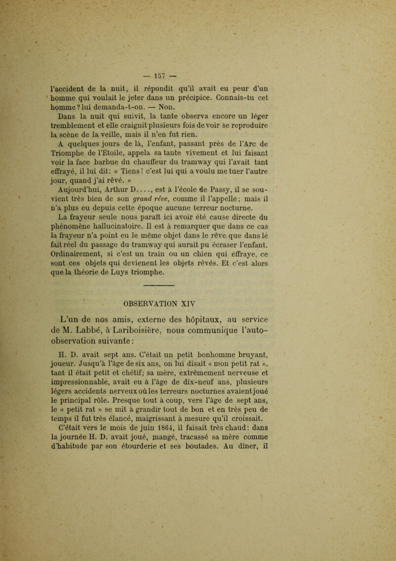 l’accident de la nuit, il répondit qu’il avait eu peur d’un homme qui voulait le jeter dans un précipice. Connais-tu cet homme?lui demanda-t-on. — Non. Dans la nuit qui suivit, la tante observa encore un léger tremblement et elle craignit plusieurs fois de voir se reproduire la scène de la veille, mais il n’en fut rien. A quelques jours de là, l’enfant, passant près de l’Arc de Triomphe de l’Étoile, appela sa tante vivement et lui faisant voir la face barbue du chauffeur du tramway qui l’avait tant effrayé, il lui dit: « Tiens! c’est lui qui a voulu me tuer l’autre jour, quand j’ai rêvé. » Aujourd’hui, Arthur D...., est à l’école de Passy, il se sou- vient très bien de son grand rêve, comme il l’appelle ; mais il n’a plus eu depuis cette époque aucune terreur nocturne. La frayeur seule nous paraît ici avoir été cause directe du phénomène hallucinatoire. Il est à remarquer que dans ce cas la frayeur n’a point eu le même objet dans le rêve que dans lé fait réel du passage du tramway qui aurait pu écraser l’enfant. Ordinairement, si c’est un train ou un chien qui effraye, ce sont ces objets qui devienent les objets rêvés. Et c’est alors que la théorie de Luys triomphe. OBSERVATION XIV L’un de nos amis, externe des hôpitaux, au service de M. Labbé, à Lariboisière, nous communique l’auto- observation suivante : H. D. avait sept ans. C’était un petit bonhomme bruyant, joueur. Jusqu’à l’âge de six ans, on lui disait « mon petit rat ». tant il était petit et chétif; sa mère, extrêmement nerveuse et impressionnable, avait eu à l’âge de dix-neuf ans, plusieurs légers accidents nerveux où les terreurs nocturnes avaient joué le principal rôle. Presque tout à coup, vers l’âge de sept ans, le « petit rat » se mit à grandir tout de bon et en très peu de temps il fut très élancé, maigrissant à mesure qu’il croissait. C’était vers le mois de juin 1864, il faisait très chaud: dans la journée H. D. avait joué, mangé, tracassé sa mère comme d'habitude par son étourderie et ses boutades. Au dîner, il