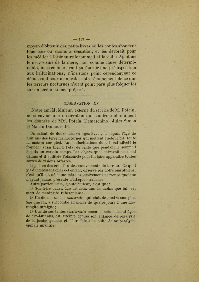 moyen d'obtenir des petits livres où les contes abondent tous plus ou moins à sensation, et les dévorait pour les méditer à loisir entre le sommeil et la veille. Ajoutons le nervosisme de la mère, non comme cause détermi- nante, mais comme ayant pu fournir une prédisposition aux hallucinations; n’insistons point cependant sur ce détail, sauf pour manifester notre étonnement de ce que les terreurs nocturnes n’aient point paru plus fréquentes sur un terrain si bien préparé. OBSERVATION XV Notre ami M. Muleur, externe du service de M. Potain, nous envoie une observation qui confirme absolument les données de MM. Potain, Damaschino, Jules Simon et Martin Damourette. Un enfânt de douze ans, Georges B , a depuis l’âge de huit ans des terreurs nocturnes qui mettent quelquefois toute la maison sur pied. Les hallucinations dont il est affecté le frappent aussi bien à l’état de veille que pendant le sommeil depuis un certain temps. Les objets qu’il entrevoit sont mal définis et il suffit de l’obscurité pour lui faire apparaître toutes sortes de visions bizarres. Il pousse des cris, il a des mouvements de terreur. Ce qu’il y a d’intéressant chez cet enfant, observé par notre ami Muleur, c’est qu’il est né d’une mère excessivement nerveuse quoique n’ayant jamais présenté d’attaques franches. Autre particularité, ajoute Muleur, c’est que : 1° Son frère cadet, âgé de deux ans de moins que lui, est mort de méningite tuberculeuse ; 2° Un de ses oncles maternels, qui était de quatre ans plus âgé que lui, a succombé en moins de quatre jours à une mé- ningite suraigüe ; 3° Une de ses tantes (maternelles encore), actuellement âgée de dix-huit ans, est atteinte depuis son enfance de paralysie de la jambe gauche et d’atrophie à la suite d’une paralysie spinale infantile;