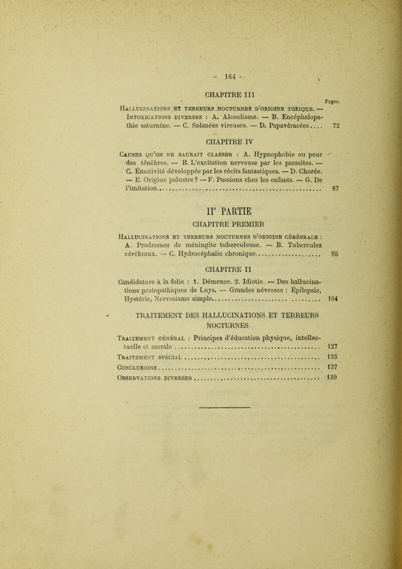 CHAPITRE III Pages. Hallucinations et terreurs nocturnes d’origine toxique. — Intoxications diverses : A. Alcoolisme. — B. Encéphalopa- thie saturnine. — C. Solanées vireuses. — D. Papavéracées.... 72 CHAPITRE IV Causes qu’on ne saurait classer : A. Hypnophobie ou peur des ténèbres. — B. L’excitation nerveuse par les parasites. — C. Émotivité développée par les récits fantastiques. —D. Chorée. — E. Origine palustre? — F. Passions chez les enfants. — G. De l’imitation 87 IIe PARTIE CHAPITRE PREMIER Hallucinations et terreurs nocturnes d’origine cérébrale : A. Prodromes de méningite tuberculeuse. — B. Tubercules cérébraux. — C. Hydrocéphalie chronique 95 CHAPITRE II Candidature à la folie : 1. Démence. 2. Idiotie. —■ Des hallucina- tions protopathiques de Luys. — Grandes névroses : Épilepsie, Hystérie, Nervosisme simple 104 TRAITEMENT DES HALLUCINATIONS ET TERREURS NOCTURNES Traitement général : Principes d’éducation physique, intellec- tuelle et morale 127 Traitement spécial 135 Conclusions 137 Observations diverses 139