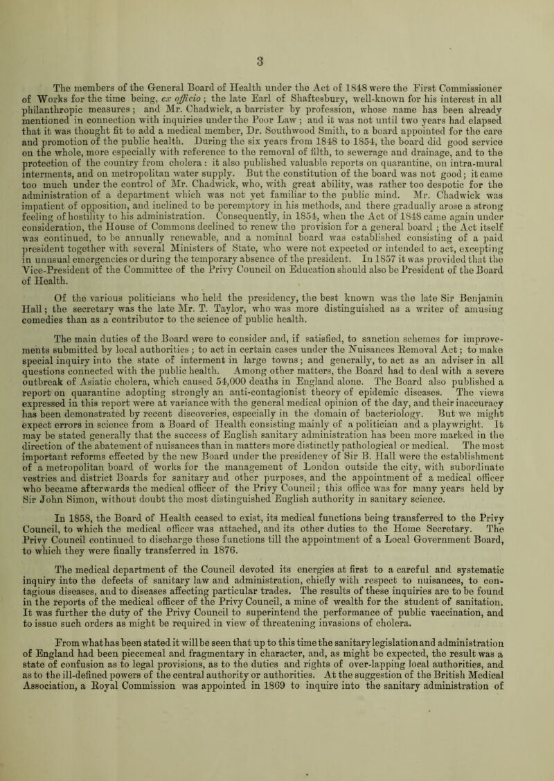 The members of the General Board of Health under the Act of 1S48 were the First Commissioner of Works for the time being, ex officio ; the late Earl of Shaftesbury, well-known for his interest in all philanthropic measures ; and Mr. Chadwick, a barrister by profession, whose name has been already mentioned in connection with inquiries under the Poor Law ; and it was not until two years had elapsed that it was thought fit to add a medical member, Dr. Southwood Smith, to a board appointed for the care and promotion of the public health. During the six years from 1848 to 1854, the board did good service on the whole, more especially with reference to the removal of filth, to sewerage and drainage, and to the protection of the country from cholera : it also published valuable reports on quarantine, on intra-mural interments, and on metropolitan water supply. But the constitution of the board was not good; it came too much under the control of Mr. Chadwick, who, with great ability, was rather too despotic for the administration of a department which was not yet familiar to the public mind. Mr. Chadwick was impatient of opposition, and inclined to be peremptory in his methods, and there gradually arose a strong feeling of hostility to his administration. Consequently, in 1854, when the A ct of 1848 came again under consideration, the House of Commons declined to renew the provision for a general board ; the Act itself was continued, to be annually renewable, and a nominal board was established consisting of a paid president together with several Ministers of State, who were not expected or intended to act, excepting in unusual emergencies or during the temporary absence of the president. In 1S57 it was provided that the Vice-President of the Committee of the Privy Council on Education should also be President of the Board of Health. Of the various politicians who held the presidency, the best known was the late Sir Benjamin Hall; the secretary was the late Mr. T. Taylor, who was more distinguished as a writer of amusing comedies than as a contributor to the science of public health. The main duties of the Board were to consider and, if satisfied, to sanction schemes for improve- ments submitted by local authorities ; to act in certain cases under the Nuisances Eemoval Act; to make special inquiry into the state of interment in large towns; and generally, to act as an adviser in all questions connected with the public health. Among other matters, the Board had to deal with a severe outbreak of Asiatic cholera, which caused 54,000 deaths in England alone. The Board also published a report on quarantine adopting strongly an anti-contagionist theory of epidemic diseases. The views expressed in this report were at variance with the general medical opinion of the day, and their inaccuracy has been demonstrated by recent discoveries, especially in the domain of bacteriology. But we might expect errors in science from a Board of Health consisting mainly of a politician and a playwright. It may be stated generally that the success of English sanitary administration has been more marked in the direction of the abatement of nuisances than in matters more distinctly pathological or medical. The most important reforms effected by the new Board under the presidency of Sir B. Hall were the establishment of a metropolitan board of works for the management of London outside the city, with subordinate vestries and district Boards for sanitary and other purposes, and the appointment of a medical officer who became afterwards the medical officer of the Privy Council; this office was for many years held by Sir John Simon, w'ithout doubt the most distinguished English authority in sanitary science. In 1858, the Board of Health ceased to exist, its medical functions being transferred to the Privy Council, to which the medical officer was attached, and its other duties to the Home Secretary. The Privy Council continued to discharge these functions till the appointment of a Local Government Board, to which they were finally transferred in 1876. The medical department of the Council devoted its energies at first to a careful and systematic inquiry into the defects of sanitary law and administration, chiefly with respect to nuisances, to con- tagious diseases, and to diseases affecting particular trades. The results of these inquiries are to be found in the reports of the medical officer of the Privy Council, a mine of wealth for the student of sanitation. It was further the duty of the Privy Council to superintend the performance of public vaccination, and to issue such orders as might be required in view of threatening invasions of cholera. Erom what has been stated it will be seen that up to this time the sanitary legislation and administration of England had been piecemeal and fragmentary in character, and, as might be expected, the result was a state of confusion as to legal provisions, as to the duties and rights of over-lapping local authorities, and as to the ill-defined powers of the central authority or authorities. At the suggestion of the British Medical Association, a Koyal Commission was appointed in 1869 to inquire into the sanitary administration of