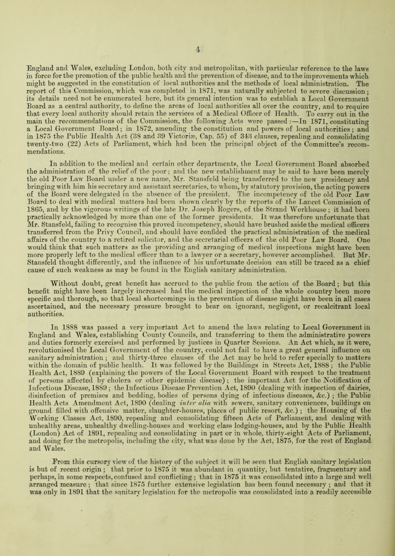 England and Wales, excluding London, both city and metropolitan, with particular reference to the laws in force for the promotion of the public health and the prevention of disease, and to the improvements which might be suggested in the constitution of local authorities and the methods of local administration. The report of this Commission, which was completed in 1871, was naturally subjected to severe discussion; its details need not be enumerated here, but its general intention wras to establish a Local Government Board as a central authority, to define the areas of local authorities all over the country, and to require that every local authority should retain the services of a Medical Officer of Health. To carry out in the main the recommendations of the Commission, the following Acts were passed :—In 1871, constituting a Local Government Board; in 1872, amending the constitution and powers of local authorities; and in 1875 the Public Health Act (38 and 39 Yictorire, Cap. 55) of 343 clauses, repealing, and consolidating twenty-two (22) Acts of Parliament, w’bieh had been the principal object of the Committee’s recom- mendations. In addition to the medical and certain other departments, the Local Government Board absorbed the administration of the relief of the poor ; and the new establishment may be said to have been merely the old Poor Law Board under a new name, Mr. Stansfeld being transferred to the new presidency and bringing with him his secretary and assistant secrelaries, to whom, by statutory provision, the acting powers of the Board were delegated in the absence of the president. The incompetency of the old Poor Law Board to deal with medical matters had been shown clearly by the reports of the Lancet Commission of 1865, and by the vigorous writings of the late Dr. Joseph Bogers, of the Strand Workhouse; it had been practically acknowledged by more than one of the former presidents. It was therefore unfortunate that Mr. Stansfeld, failing to recognise this proved incompetency, should have brushed aside the medical officers transferred from the Privy Council, and should have confided the practical administration of the medical affairs of the country to a retired solicitor, and the secretarial officers of the old Poor Law Board. One would think that such matters as the providing and arranging of medical inspections might have been more properly left to the medical officer than to a lawyer or a secretary, however accomplished. But Mr. Stansfeld thought differently, and the influence of his unfortunate decision can still be traced as a chief cause of such weakness as may be found in the English sanitary administration. Without doubt, great benefit has accrued to the public from the action of the Board ; but this benefit might have been largely increased had the medical inspection of the whole country been more specific and thorough, so that local shortcomings in the prevention of disease might have been in all cases ascertained, and the necessary pressure brought to bear on ignorant, negligent, or recalcitrant local authorities. In 1888 was passed a very important Act to amend the laws relating to Local Government in England and Wales, establishing County Councils, and transferring to them the administrative powers and duties formerly exercised and performed by justices in Quarter Sessions. An Act wLich, as it were, revolutionised the Local Government of the country, could not fail to have a great general influence on sanitary administration ; and thirty-three clauses of the Act may be held to refer specially to matters within the domain of public health. It was followed by the Buildings in Streets Act, 1888 ; the Public Health Act, 1889 (explaining the powers of the Local Government Board with respect to the treatment of persons affected by cholera or other epidemic disease) ; the important Act for the Notification of Infectious Disease, 1889 ; the Infectious Disease Prevention Act, 1890 (dealing with inspection of dairies, disinfection of premises and bedding, bodies of persons dying of infectious diseases, &c.) ; the Public Health Acts Amendment Act, 1890 (dealing inter alia with sewers, sanitary conveniences, buildings on ground filled with offensive matter, slaughter-houses, places of public resort, &c.) ; the Housing of the Working Classes Act, 1890, repealing and consolidating fifteeu Acts of Parliament, and dealing with unhealthy areas, unhealthy dwrelling-houses and working class lodging-houses, and by the Public Health (London) Act of 1891, repealing and consolidating in part or in -whole, thirty-eight Acts of Parliament, and doing for the metropolis, including the city, what was done by the Act, 1875, for the rest of England and Wales. Erom this cursory view of the history of the subject it will be seen that English sanitary legislation is but of recent origin ; that prior to 1875 it was abundant in quantity, but tentative, fragmentary and perhaps, in some respects, confused and conflicting ; that in 1875 it was consolidated into a large and well arranged measure ; that since 1875 further extensive legislation has been found necessary ; and that it was only in 1891 that the sanitary legislation for the metropolis was consolidated into a readily accessible