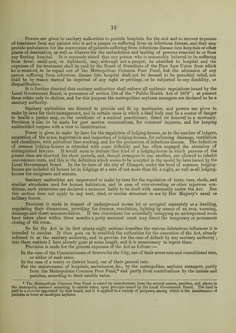 Powers are given to sanitary authorities to provide hospitals for the sick and to recover expenses of treatment from any patient who is not a pauper or suffering from an infectious disease, and they may provide ambulances for the conveyance of patients suffering from infectious disease into hospitals or other places of destination, as well as wharves for the embarkation and landing of persons removed to or from any floating hospital. It is expressly stated that any person who is reasonably believed to be suffering from fever, small-pox, or diphtheria, may, although not a pauper, be admitted to hospital and the expenses of his treatment shall be paid by the Board of Guardians of the Poor Law Union from which he is received, to be repaid out of the Metropolitan Common Poor Fund, but the admission of any person suffering from infectious disease into hospital shall not be deemed to be parochial relief, nor shall he by reason thereof be deprived of any right or privilege, or be subjected to any disability, or disqualification. It is further directed that sanitary authorities shall enforce all epidemic regulations issued by the Local Government Board, in pursuance of section 131 of the “ Public Health Act of 1875” ; at present these relate only to cholera, and for this purpose the metropolitan asylums managers are declared to be a sanitary authority. Sanitary authorities are directed to provide and fit up mortuaries, and powers are given to make by-laws for their management, and in certain cases in which a dead body may be a source of danger to health a justice may, on the certificate of a medical practitioner, direct its removal to a mortuary. Provision is also to be made for post mortem examinations, for coroners’ inquests, and for keeping unidentified corpses with a view to identification. Power is given to make by-laws for the regulation of lodging-houses, as to the number of lodgers, separation of the sexes, registration and inspection of lodging-houses, for enforcing drainage, ventilation and cleanliness, with periodical lime-washing, and for the prevention of infectious disease. The definition of common lodging-houses is attended with some difficulty and has often engaged the attention of distinguished lawyers. It would seem to include that kind of a lodging-house in which persons of the poorer class are received for short periods, and, though strangers to one another, are allowed to inhabit one common room, and this is the definition which seems to be accepted in the model by-laws issued by the Local Government Board. In the by-laws of the city of Glasgow, under the head of common lodging- houses are included all houses let in lodgings at a rate of not more than Gd. a night, as well as all lodging- houses for emigrants and seamen. Sanitary authorities are empowered to make by-laws for the regulation of tents, vans, sheds, and simiiiar structures used for human habitation, and in case of over-crowding or other injurious con- ditions, such structures are declared a nuisance liable to be dealt with summarily under the Act. But this section does not apply to any tent, shed, or similar structure in use by Her Majesty’s naval or military forces. Provision is made in respect of underground rooms let or occupied separately as a dwelling, regulating their dimensions, providing for dryness, ventilation, lighting by means of an area, warming, drainage and closet accommodation. If two convictions for unlawfully occupying an underground room have taken place within three months a petty sessional court may direct the temporary or permanent closing of the room. So far the Act in its first ninety-eight sections describes the various deleterious influences it is intended to combat. It then goes on to establish the authorities for the execution of the Act, already referred to as the sanitary authority, and to provide for the case of default by any sanitary authority ; into these matters I have already gone at some length, and it is unnecessary to repeat them. Provision is made for the general expenses of the Act as follows :— In the case of the Commissioners of Sewers for the City, out of their sewer rate and consolidated rate, or either of such rates. In the case of a vestry or district board, out of their general rate. For the maintenance of hospitals, ambulances, &c., by the metropolitan asylums managers, partly from the Metropolitan Common Poor Fund,* and partly from contributions by the unions and parishes, according to their ratable value. * The Metropolitan Common Poor Fund is raised by contributions from the several unions, parishes, and places in the metropolis, assessed according to ratable value, upon precepts issued by the Local Government Board. The fund is paid to a receiver appointed by that board, and it is applied to a variety of purposes, among which is the maintenance of patients in fever or small-pox asylums.