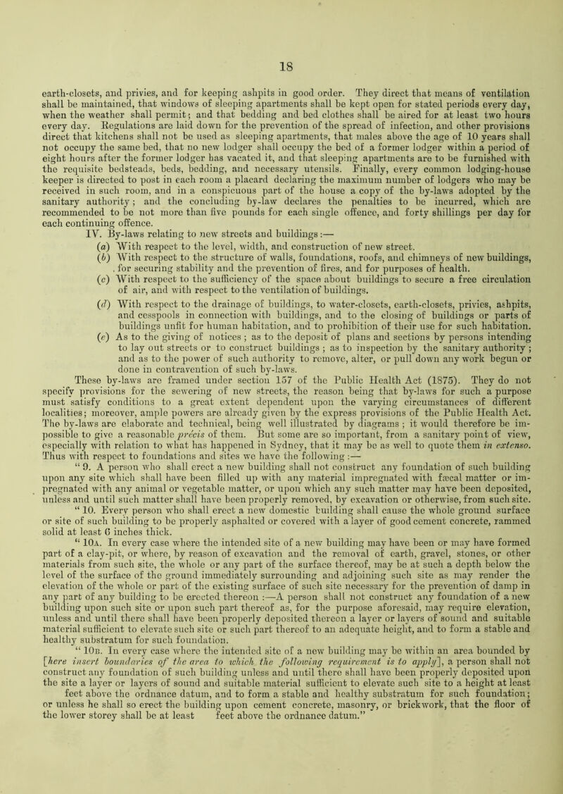 earth-closets, and privies, and for keeping ashpits in good order. They direct that means of ventilation shall be maintained, that windows of sleeping apartments shall be kept open for stated periods every day, when the weather shall permit; and that bedding and bed clothes shall be aired for at least two hours every day. Regulations are laid down for the prevention of the spread of infection, and other provisions direct that kitchens shall not he used as sleeping apartments, that males above the age of 10 years shall not occupy the same bed, that no new lodger shall occupy the bed of a former lodger within a period of eight hours after the former lodger has vacated it, and that sleeping apartments are to he furnished with the requisite bedsteads, beds, bedding, and necessary utensils. Finally, every common lodging-house keeper is directed to post in each room a placard declaring the maximum number of lodgers who may be received in such room, and in a conspicuous part of the house a copy of the by-laws adopted by the sanitary authority; and the concluding by-law declares the penalties to be incurred, which are recommended to be not more than five pounds for each single offence, and forty shillings per day for each continuing offence. IY. By-laws relating to new streets aud buildings:— (o) With respect to the level, width, and construction of new street. (b) With respect to the structure of walls, foundations, roofs, aud chimneys of new buildings, . for securing stability and the prevention of fires, and for purposes of health. (c) With respect to the sufficiency of the space about buildings to secure a free circulation of air, and with respect to the ventilation of buildings. (d) With respect to the drainage of buildings, to water-closets, earth-closets, privies, ashpits, and cesspools in connection with buildings, and to the closing of buildings or parts of buildings unfit for human habitation, and to prohibition of their use for such habitation. (e) As to the giving of notices ; as to the deposit of plans and sections by persons intending to lay out streets or to construct buildings ; as to inspection by the sanitary authority ; and as to the power of such authority to remove, alter, or pull down any work begun or done in contravention of such by-laws. These by-laws are framed under section 157 of the Public Health Act (1875). They do not specify provisions for the sewering of new streets, the reason being that by-laws for such a purpose must satisfy conditions to a great extent dependent upon the varying circumstances of different localities; moreover, ample powers are already given by the express provisions of the Public Health Act. The by-laws are elaborate and technical, being well illustrated by diagrams ; it would therefore be im- possible to give a reasonable precis of them. But some are so important, from a sanitary point of view, especially with relation to what has happened in Sydney, that it may be as well to quote them in extenso. Thus with respect to foundations and sites we have the following :— “ 9. A person who shall erect a new building shall not construct any foundation of such building upon any site which shall have been filled up with any material impregnated with fmcal matter or im- pregnated with any animal or vegetable matter, or upon which any such matter may have been deposited, unless and until such matter shall have been properly removed, by excavation or otherwise, from such site. “ 10. Every person who shall erect a new domestic budding shall cause the whole ground surface or site of such building to be properly asphalted or covered with a layer of good cement concrete, rammed solid at least G inches thick. “ 10a. In every case where the intended site of a new building may have been or may have formed part of a clay-pit, or where, by reason of excavation and the removal of earth, gravel, stones, or other materials from such site, the whole or any part of the surface thereof, may be at such a depth below the level of the surface of the ground immediately surrounding and adjoining such site as may render the elevation of the whole or part of the existing surface of such site necessary for the prevention of damp in any part of any building to be erected thereon :—A person shall not construct any foundation of a new building upon such site or upon such part thereof as, for the purpose aforesaid, may require elevation, unless and until there shall have been properly deposited thereon a layer or layers of sound and suitable material sufficient to elevate such site or such part thereof to an adequate height, and to form a stable and healthy substratum for such foundation. “ 10b. In every case where the intended site of a new building may be within an area bounded by [//ere insert boundaries of the area to which the following requirement is to appljf, a person shall not construct any foundation of such building unless and until there shall have been properly deposited upon the site a layer or layers of sound and suitable material sufficient to elevate such site to a height at least feet above the ordnance datum, and to form a stable and healthy substratum for such foundation; or unless he shall so erect the building upon cement concrete, masonry, or brickwork, that the floor of the lower storey shall be at least feet above the ordnance datum.”