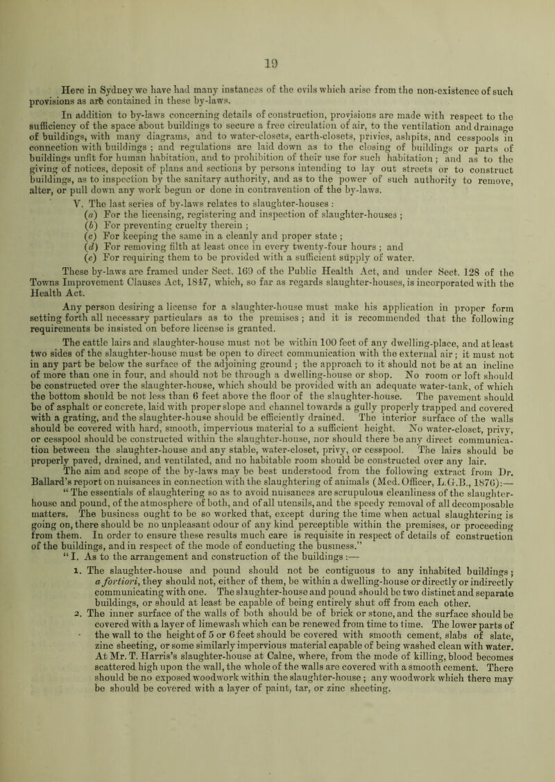 Here in Sydney we have had many instances of the evils which arise from the non-existence of such provisions as arfe contained in these by-laws. In addition to by-laws concerning details of construction, provisions arc made with respect to the sufficiency of the space about buildings to secure a free circulation of air, to the ventilation and drainage of buildings, with many diagrams, and to water-closets, earth-closets, privies, ashpits, and cesspools in connection with buildings ; and regulations are laid down as to the closing of buildings or parts of buildings unfit for human habitation, and to prohibition of their use for such habitation ; and as to the giving of notices, deposit of plans and sections by persons intending to lay out streets or to construct buildings, as to inspection by the sanitary authority, and as to the power of such authority to remove, alter, or pull down any work begun or done in contravention of the by-laws. Y. The last series of by-laws relates to slaughter-houses : (а) For the licensing, registering and inspection of slaughter-houses ; (б) For preventing cruelty therein ; (c) For keeping the same in a cleanly and proper state ; (d) For removing tilth at least once in every twenty-four hours ; and (e) For requiring them to be provided with a sufficient supply of water. These by-laws are framed under Sect. 1G9 of the Public Health Act, and under Sect. 128 of the Towns Improvement Clauses Act, 1817, which, so far as regards slaughter-houses, is incorporated with the Health Act. Any person desiring a license for a slaughter-house must make his application in proper form setting forth all necessary particulars as to the premises ; and it is recommended that the following requirements be insisted on before license is granted. The cattle lairs and slaughter-house must not be within 100 feet of any dwelling-place, and at least two sides of the slaughter-house must be open to direct communication with the external air; it must not in any part be below the surface of the adjoining ground ; the approach to it should not be at an incline of more than one in four, and should not be through a dwelling-house or shop. No room or loft should be constructed over the slaughter-house, which should be provided with an adequate water-tank, of which the bottom should be not less than 6 feet above the floor of the slaughter-house. The pavement should be of asphalt or concrete, laid with proper slope and channel towards a gully properly trapped and covered with a grating, and the slaughter-house should be efficiently drained. The interior surface of the walls should be covered with hard, smooth, impervious material to a sufficient height. No water-closet, privy, or cesspool should be constructed within the slaughter-house, nor should there be any direct communica- tion between the slaughter-house and any stable, water-closet, privy, or cesspool. The lairs should be properly paved, drained, and ventilated, and no habitable room should be constructed over any lair. The aim and scope of the by-laws may be best understood from the following extract from Hr. Ballard’s report on nuisances in connection with the slaughtering of animals (Med. Officer, L.Gr.B., 187G):— “ The essentials of slaughtering so as to avoid nuisances are scrupulous cleanliness of the slaughter- house and pound, of the atmosphere of both, and of all utensils, and the speedy' removal of all decomposable matters. The business ought to be so worked that, except during the time when actual slaughtering is going on, there should be no unpleasant odour of any kind perceptible within the premises, or proceeding from them. In order to ensure these results much care is requisite in respect of details of construction of the buildings, and in respect of the mode of conducting the business.” “ I. As to the arrangement and construction of the buildings :—• 1. The slaughter-house and pound should not be contiguous to any inhabited buildings; a fortiori, they should not, either of them, be within a dwelling-house or directly or indirectly communicating with one. The slaughter-house and pound should be two distinct and separate buildings, or should at least be capable of being entirely shut off from each other. 2. The inner surface of the walls of both should be of brick or stone, and the surface should be covered with a layer of limewash which can be renewed from time to lime. The lower parts of the wall to the height of 5 or 6 feet should be covered with smooth cement, slabs of slate, zinc sheeting, or some similarly impervious material capable of being washed clean with water. At Mr. T. Harris’s slaughter-house at Caine, where, from the mode of killing, blood becomes scattered high upon the wall, the whole of the walls are covered with a smooth cement. There should be no exposed woodwork within the slaughter-house ; any woodwork which there may be should be covered with a layer of paint, tar, or zinc sheeting.