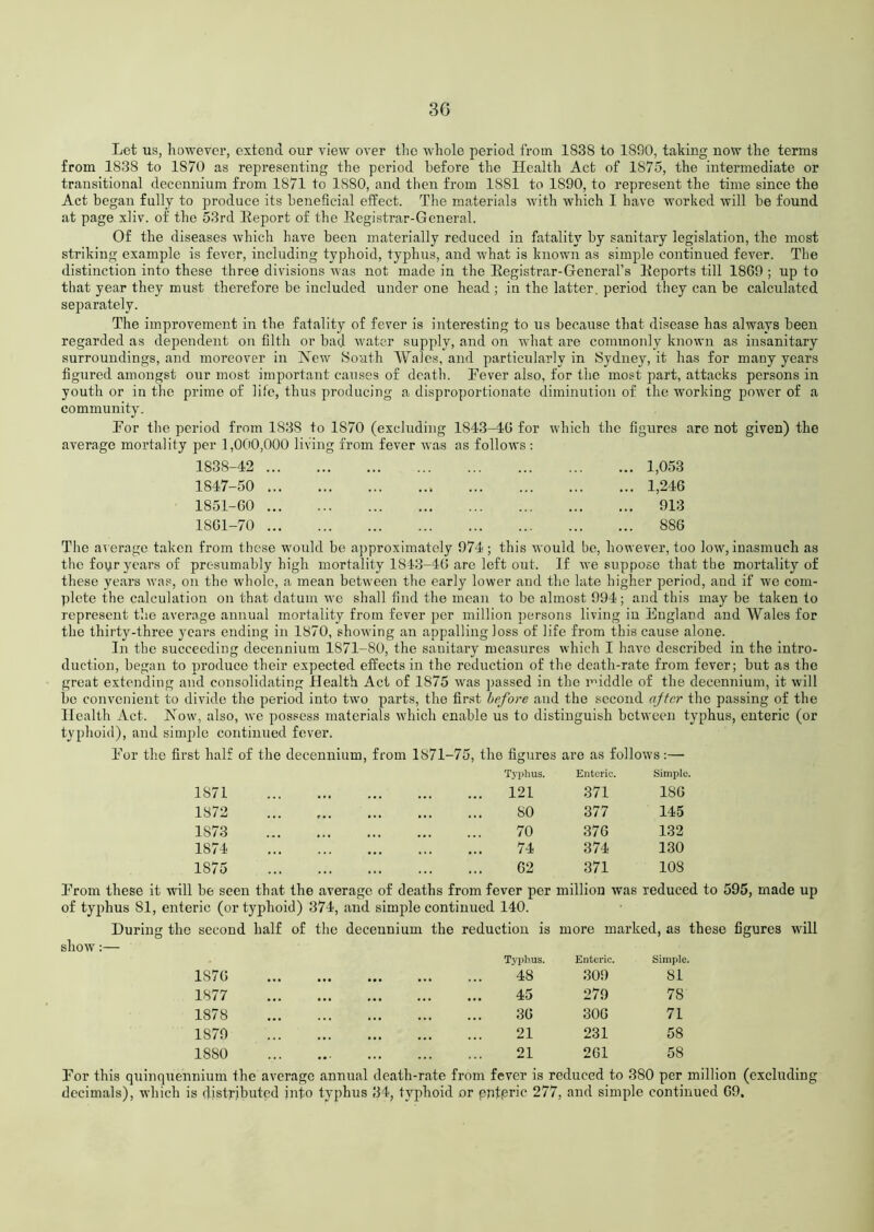 3G Let us, however, extend our view over the whole period from 1838 to 1890, taking now the terms from 1838 to 1870 as representing the period before the Health Act of 1S75, the intermediate or transitional deccnnium from 1S71 to 1S80, and then from 1881 to 1890, to represent the time since the Act began fully to produce its beneficial effect. The materials with which I have worked will be found at page xliv. of the 53rd Keport of the Begistrar-General. Of the diseases which have been materially reduced in fatality by sanitary legislation, the most striking example is fever, including typhoid, typhus, and what is known as simple continued fever. The distinction into these three divisions was not made in the Begistrar-General’s Eeports till 1869 ; up to that year they must therefore be included under one head; in the latter, period they can be calculated separately. The improvement in the fatality of fever is interesting to us because that disease has always been regarded as dependent on filth or bad water supply, and on what are commonly known as insanitary surroundings, and moreover in New 8outh Wales, and particularly in Sydney, it has for many years figured amongst our most important causes of death. Fever also, for the most part, attacks persons in youth or in the prime of life, thus producing a disproportionate diminution of the working power of a community. For the period from 183S to 1S70 (excluding 1843-16 for which the figures are not given) the average mortality per 1,000,000 living from fever was as follows : 1838-42 ... 1847-50 ... 1851-60 ... 1861-70 ... 1,053 1,246 913 886 The average taken from these would be approximately 974 ; this would be, however, too low, inasmuch as the foyr years of presumably high mortality 1843-46 are left out. If we suppose that the mortality of these years was, on the whole, a mean between the early lower and the late higher period, and if we com- plete the calculation on that datum we shall find the mean to be almost 994; and this may be taken to represent the average annual mortality from fever per million persons living in England and Wales for the thirty-three years ending in 1870, showing an appalling loss of life from this cause alone. In the succeeding decennium 1871-80, the sanitary measures which I have described in the intro- duction, began to produce their expected effects in the reduction of the death-rate from fever; but as the great extending and consolidating Health Act of 1875 was passed in the middle of the decennium, it will be convenient to divide the period into two parts, the first before and the second after the passing of the Health Act. Now, also, we possess materials which enable us to distinguish between typhus, enteric (or typhoid), and simple continued fever. For the first half of the decennium, from 1871-75, the figures are as follows:— Typhus. Enteric. Simple. 1871 121 371 186 1872 SO 377 145 1S73 70 376 132 1874 74 374 130 1875 62 371 108 From these it wall be seen that the average of deaths from fever per million was reduce of typhus 81, enteric (or typhoid) 374, and simple continued 140. During the second half of the decennium the reduction is more marked, as show:— Typhus. Enteric. Simple. 1S7G 48 309 81 1877 45 279 78 1878 36 306 71 1879 21 231 58 1880 21 261 58 For this quinquennium the average annual death-rate from fever is reduced to 380 per million (excluding decimals), which is distributed into typhus 34, typhoid or pntprm 277, and simple continued 69.