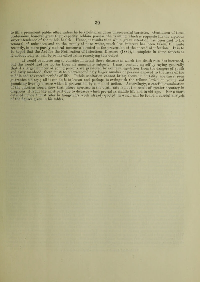 to fill a prominent public office unless be be a politician or an unsuccessful barrister. Gentlemen of these professions, however great their capacity, seldom possess the training which is requisite for the vigorous superintendence of the public health. Hence, it results that while great attention has been paid to the removal of nuisances and to the supply of pure water, much less interest has been taken, till quite recently, in more purely medical measures devoted to the prevention of the spread of infection. It is to be hoped that the Act for the Notification of Infectious Diseases (18S0), incomplete in some aspects as it undoubtedly is, will be so far effectual in remedying this defect. It would be interesting to consider in detail those diseases in which the death-rate has increased, but this would lead me too far from my immediate subject. I must content myself by saying generally that if a larger number of young persons are preserved by sanitary legislation from the dangers of youth and early manhood, there must be a correspondingly larger number of persons exposed to the risks of the middle and advanced periods of life. Public sanitation cannot bring about immortality, nor can it even guarantee old age; all it can do is to lesson and perhaps to extinguish the tribute levied on young and promising lives by disease which is preventible by combined action. Accordingly, a careful examination of the question would show that -where increase in the death-rate is not the result of greater accuracy in diagnosis, it is for the most part due to diseases which prevail in middle life and in old age. Por a more detailed notice I must refer to Longstaff’s work already quoted, in which will be found a careful analysis of the figures given in his tables.