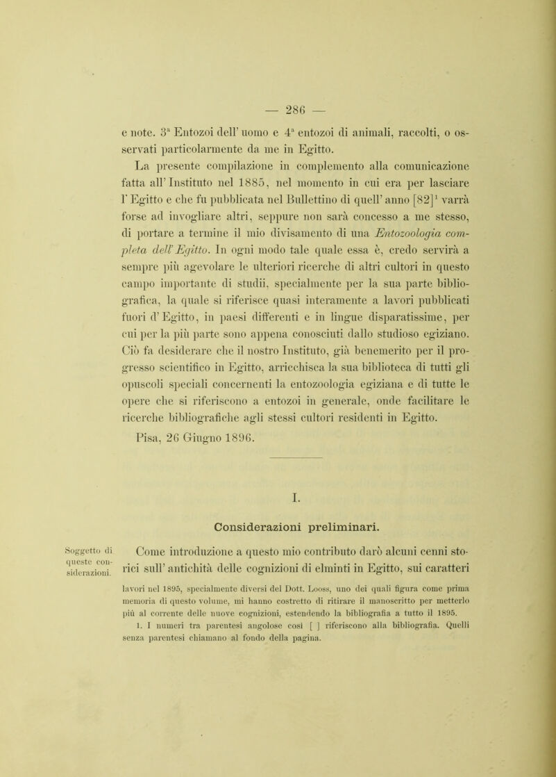 e note. 3a Entozoi dell’ uomo e 4a entozoi di animali, raccolti, o os- servati particolarmente da me in Egitto. La presente compilazione in complemento alla comunicazione fatta all’Instituto nel 1885, nel momento in cui era per lasciare l'Egitto e che fu pubblicata nel Bnllettino di quell’ anno [82]1 varrà forse ad invogliare altri, seppure non sarà concesso a me stesso, di portare a termine il mio divisamente di una Entozoologia com- pleta dell’Egitto. In ogni modo tale quale essa è, credo servirà a sempre più agevolare le ulteriori ricerche di altri cultori in questo campo importante di stridii, specialmente per la sua parte biblio- grafica, la quale si riferisce quasi interamente a lavori pubblicati fuori d’Egitto, in paesi differenti e in lingue disparatissime, per cui per la più parte sono appena conosciuti dallo studioso egiziano. Ciò fa desiderare che il nostro Instituto, già benemerito per il pro- gresso scientifico in Egitto, arricchisca la sua biblioteca di tutti gli opuscoli speciali concernenti la entozoologia egiziana e di tutte le opere che si riferiscono a entozoi in generale, onde facilitare le ricerche bibliografiche agli stessi cultori residenti in Egitto. Pisa, 26 Giugno 1896. I. Considerazioni preliminari. Soggetto di queste con- siderazioni. Come introduzione a questo mio contributo darò alcuni cenni sto- rici sull’ antichità delle cognizioni di elminti in Egitto, sui caratteri lavori nel 1895, specialmente diversi del Dott. Looss, uno dei quali figura come prima memoria di questo volume, mi hanno costretto di ritirare il manoscritto per metterlo più al corrente delle nuove cognizioni, estendendo la bibliografia a tutto il 1895. 1. 1 numeri tra parentesi angolose cosi [ ] riferiscono alla bibliografia. Quelli senza parentesi chiamano al fondo della pagina.