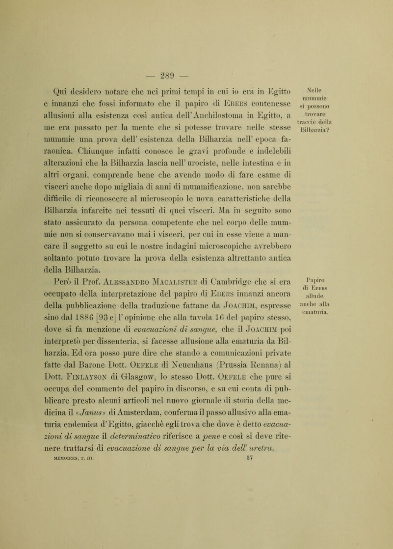 Nili desidero notare che nei primi tempi in cui io era in Egitto e innanzi che fossi informato che il papiro di Ebers contenesse allusioni alla esistenza così antica dell’Anchilostoma in Egitto, a me era passato per la mente che si potesse trovare nelle stesse mummie una prova dell’ esistenza della Billiarzia nell’ epoca fa- raonica. Chiunque infatti conosce le gravi profonde e indelebili alterazioni che la Billiarzia lascia nell’ urociste, nelle intestina e in altri organi, comprende bene che avendo modo di fare esame di visceri anche dopo migliaia di anni di mummificazione, non sarebbe difficile di riconoscere al microscopio le uova caratteristiche della Billiarzia infarcite nei tessuti di quei visceri. Ma in seguito sono stato assicurato da persona competente che nel corpo delle mum- mie non si conservavano mai i visceri, per cui in esse viene a man- care il soggetto su cui le nostre indagini microscopiche avrebbero soltanto potuto trovare la prova della esistenza altrettanto antica della Billiarzia. Però il Prof. Alessandro Macaljster di Cambridge che si era occupato della interpretazione del papiro di Ebers innanzi ancora della pubblicazione della traduzione fattane da Joachim, espresse sino dal 1886 [93c] l’opinione che alla tavola 16 del papiro stesso, dove si fa menzione di evacuazioni di sangue, che il Joachim poi interpretò per dissenteria, si facesse allusione alla ematuria da Bil- harzia. Ed ora posso pure dire che stando a comunicazioni private fatte dal Barone Dott. Oefele di Neuenhaus (Prussia Renana) al Dott. Finlayson di Glasgow, lo stesso Dott. Oefele che pure si occupa del commento del papiro in discorso, e su cui conta di pub- blicare presto alcuni articoli nel nuovo giornale di storia della me- dicina il « James» di Amsterdam, conferma il passo allusivo alla ema- turia endemica d’Egitto, giacché egli trova che dove è detto evacua- zioni di sangue il determinativo riferisce a pene e così si deve rite- nere trattarsi di evacuazione di sangue per la via dell’ uretra. MÉMOIRES, T. III. 37 Nelle mummie si possono trovare traccie della Billiarzia? Papiro di Ebers allude anche alla ematuria.