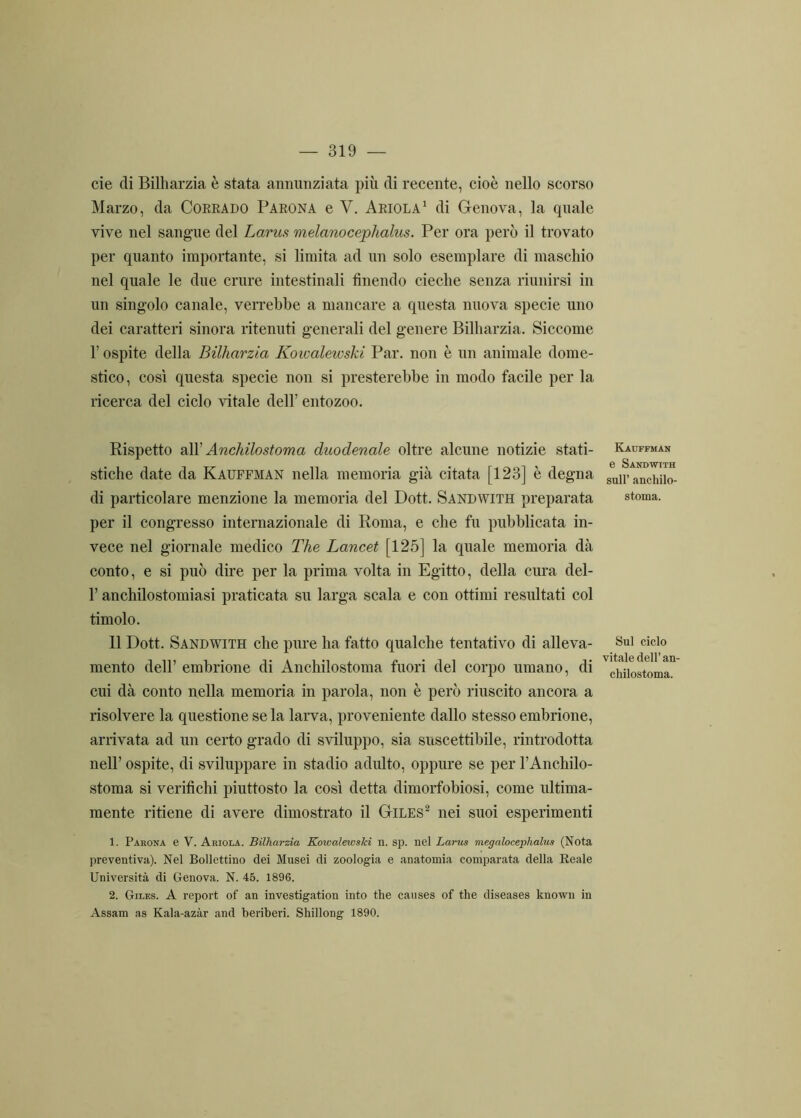 eie di Bilharzia è stata annunziata più di recente, cioè nello scorso Marzo, da Corrado Parona e V. Ariola1 di Genova, la quale vive nel sangue del Larus melanocephalus. Per ora però il trovato per quanto importante, si limita ad un solo esemplare di maschio nel quale le due crure intestinali finendo cieche senza riunirsi in un singolo canale, verrebbe a mancare a questa nuova specie uno dei caratteri sinora ritenuti generali del genere Bilharzia. Siccome l’ospite della Bilharzia Koivalewski Par. non è un animale dome- stico, così questa specie non si presterebbe in modo facile per la ricerca del ciclo vitale dell’ entozoo. Rispetto all' Anchilostoma duodenale oltre alcune notizie stati- stiche date da Kauffman nella memoria già citata [123] è degna di particolare menzione la memoria del Dott. Sandwith preparata per il congresso internazionale di Roma, e che fu pubblicata in- vece nel giornale medico The Lancet [125] la quale memoria dà conto, e si può dire per la prima volta in Egitto, della cura del- l’anchilostomiasi praticata su larga scala e con ottimi resultati col timolo. 11 Dott. Sandwith che pure ha fatto qualche tentativo di alleva- mento dell’ embrione di Anchilostoma fuori del corpo umano, di cui dà conto nella memoria in parola, non è però riuscito ancora a risolvere la questione se la larva, proveniente dallo stesso embrione, arrivata ad un certo grado di sviluppo, sia suscettibile, l’introdotta nell’ ospite, di sviluppare in stadio adulto, oppure se per l’Anchilo- stoma si verifichi piuttosto la così detta dimorfobiosi, come ultima- mente ritiene di avere dimostrato il Giles2 nei suoi esperimenti 1. Parona e V. Ariola. Bilharzia KowalewsJci n. sp. nel Larus megaloceplialus (Nota preventiva). Nel Bollettino dei Musei di zoologia e anatomia comparata della Reale Università di Genova. N. 45. 1896. 2. Giles. A report of an investigation into thè causes of thè diseases known in Assam as Kala-azàr and beriberi. Shillong 1890. Kauffman e Sandwith sull’ anchilo- stoma. Sul ciclo vitale dell’ an- chilostoma.