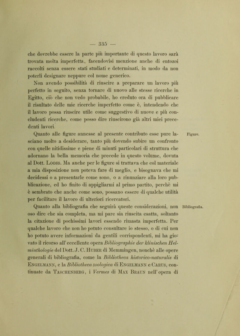 che dovrebbe essere la parte più importante di questo lavoro sarà trovata molta imperfetta, facendovisi menzione anche di entozoi raccolti senza essere stati studiati e determinati, in modo da non poterli designare neppure col nome generico. Non avendo possibilità di riuscire a preparare un lavoro più perfetto in seguito, senza tornare di nuovo alle stesse ricerche in Egitto, ciò che non vedo probabile, ho creduto ora di pubblicare il risultato delle mie ricerche imperfetto come è, intendendo che il lavoro possa riuscire utile come suggestivo di nuove e più con- cludenti ricerche, come posso dire riuscirono già altri miei prece- denti lavori. Quanto alle figure annesse al presente contributo esse pure la- sciano molto a desiderare, tanto più dovendo subire un confronto con quelle nitidissime e piene di minuti particolari di struttura che adornano la bella memoria che precede in questo volume, dovuta al Dott. Looss. Ma anche per le figure si trattava che col materiale a mia disposizione non poteva fare di meglio, e bisognava che mi decidessi o a presentarle come sono, o a rinunziare alla loro pub- blicazione, ed ho finito di appigliarmi al primo partito, perchè mi è sembrato che anche come sono, possano essere di qualche utilità per facilitare il lavoro di ulteriori ricercatori. Quanto alla bibliografìa che seguirà queste considerazioni, non oso dire che sia completa, ma mi pare sia riuscita esatta, soltanto la citazione di pochissimi lavori essendo rimasta imperfetta. Per qualche lavoro che non ho potuto consultare io stesso, o di cui non ho potuto avere informazioni da gentili corrispondenti, mi ha gioi- vate il ricorso all’eccellente opera Bibliograpliie der klinischen Hel- minthologie del Dott. J. C. Huber di Memmingen, nonché alle opere generali di bibliografia, come la Bibliotheca historico-naturalis di Engelmann, e la Bibliotheca zoologica di Engelmann e Carus, con- tinuate da Taschenberg, i Vermes di Max Braun nell’opera di Figure. Bibliografia.