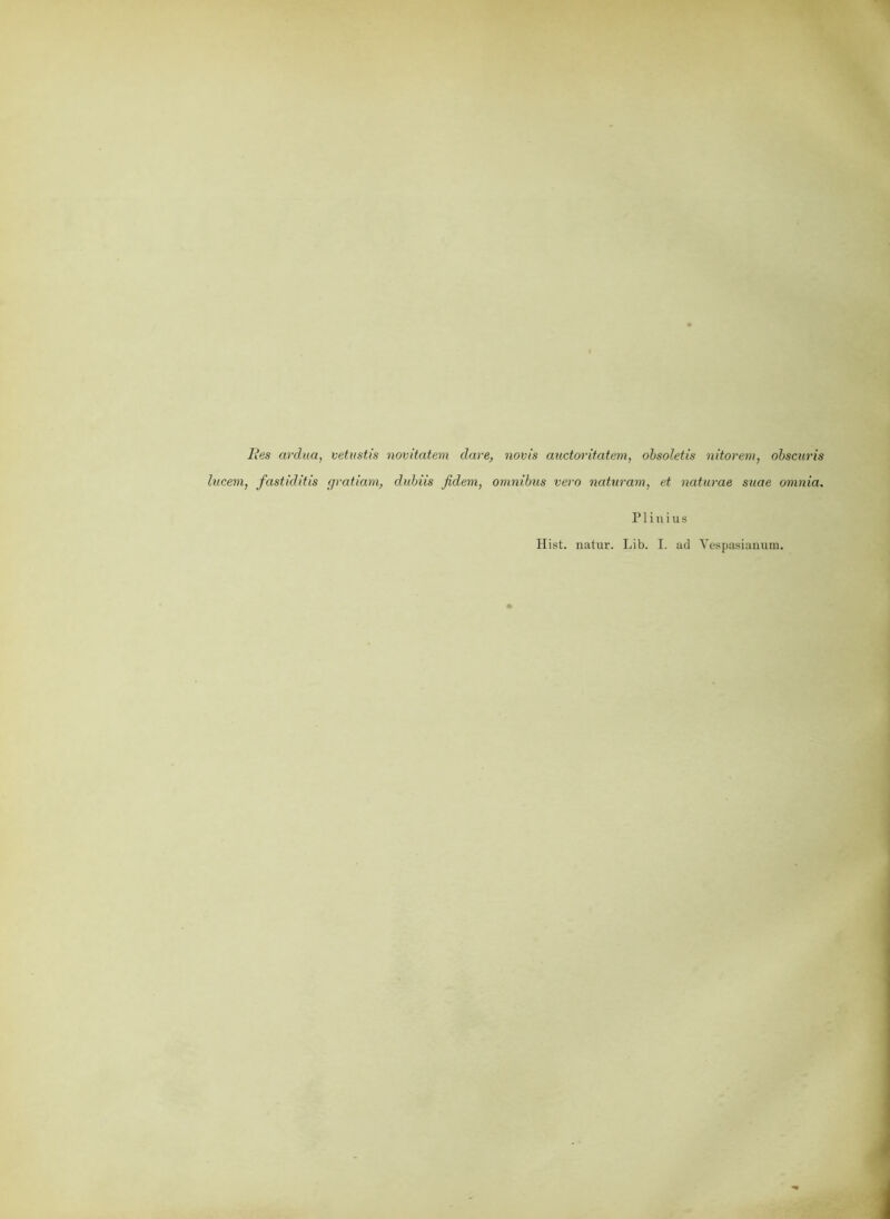 Res ardua, vetustis novitatem dare, novis auctoritatem, obsoletis nitorem, obscuris lucevi, fastiditis (jratiam, dubiis fidem, Omnibus vero naturam, et naturae sitae omnia. P1 i n i u s Hist, natur. Lib. I. ad Yespasiauum.