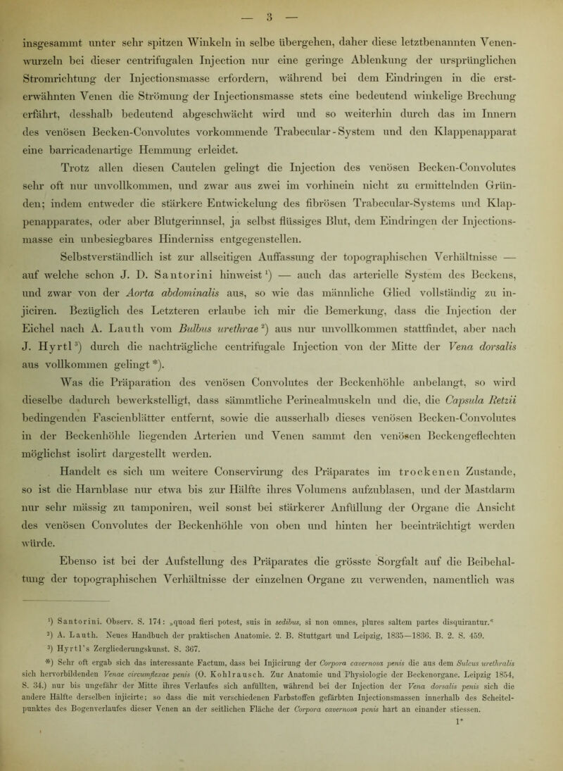insgesammt unter sehr spitzen Winkeln in selbe übergehen, daher diese letztbenannten Venen- wurzeln bei dieser centrifugalen Injection nur eine geringe Ablenkung der ursprünglichen Stromrichtung der Injectionsmasse erfordern, während bei dem Eindringen in die erst- erwähnten Venen die Strömung der Injectionsmasse stets eine bedeutend winkelige Brechung erfährt, desshalb bedeutend abgeschwächt wird und so weiterhin durch das im Innern des venösen Becken-Convolutes vorkommende Trabecular - System und den Klappenapparat eine barricadenartige Hemmung erleidet. Trotz allen diesen Cautelen gelingt die Injection des venösen Becken-Convolutes sehr oft nur unvollkommen, und zwar aus zwei im vorhinein nicht zu ermittelnden Grün- den; indem entweder die stärkere Entwickelung des fibrösen Trabecular-Systems und Klap- penapparates, oder aber Blutgerinnsel, ja selbst flüssiges Blut, dem Eindringen der Injections- masse ein unbesiegbares Hinderniss entgegenstellen. Selbstverständlich ist zur allseitigen Auffassung der topographischen Verhältnisse auf’ welche schon J. D. Santorini hinweist1) — auch das arterielle System des Beckens, und zwar von der Aorta abdominalis aus, so wie das männliche Glied vollständig zu in- jiciren. Bezüglich des Letzteren erlaube ich mir die Bemerkung, dass die Injection der Eichel nach A. Lauth vom Bulbus urethrae 2) aus nur unvollkommen stattfindet, aber nach J. Hyrtl3) durch die nachträgliche centrifugale Injection von der Mitte der Vena dorsalis aus vollkommen gelingt *). Was die Präparation des venösen Convolutes der Beckenhöhle anbelangt, so wird dieselbe dadurch bewerkstelligt, dass sämmtliche Perinealmuskeln und die, die Capsula Retzii bedingenden Fascienblätter entfernt, sowie die ausserhalb dieses venösen Becken-Convolutes in der Beckenhöhle liegenden Arterien und Venen sammt den venösen Beckengeflechten möglichst isolirt dargestellt werden. Handelt es sich um weitere Conservirung des Präparates im trockenen Zustande, so ist die Harnblase nur etwa bis zur Hälfte ihres Volumens aufzublasen, und der Mastdarm nur sehr mässig zu tamponiren, weil sonst bei stärkerer Anfüllung der Organe die Ansicht des venösen Convolutes der Beckenhöhle von oben und hinten her beeinträchtigt werden würde. Ebenso ist bei der Aufstellung des Präparates die grösste Sorgfalt auf die Beibehal- tung der topographischen Verhältnisse der einzelnen Organe zu verwenden, namentlich was ‘) Santorini. Observ. S. 174: »quoad fieri potest, suis in sedibus, si non omnes, plures saltern partes disquirantur.* 2) A. Lauth. Neues Handbuch der praktischen Anatomie. 2. B. Stuttgart und Leipzig, 1835—183G. B. 2. S. 459. 3) Hyrtl’s Zergliederungskunst. S. 367. *) Sehr oft ergab sich das interessante Factum, dass bei Injicirung der Corpora cavernosa pmis die aus dem Sulcus urethralis sich hervorbildenden Venae circumfiexae penis (0. Kohlrausch. Zur Anatomie und Physiologie der Beckenorgane. Leipzig 1854, S. 34.) nur bis ungefähr der Mitte ihres Verlaufes sich anfüllten, während bei der Injection der Vena dorsalis penis sich die andere Hälfte derselben injicirte; so dass die mit verschiedenen Farbstoffen gefärbten Injectionsmassen innerhalb des Scheitel- punktes des Bogenverlaufes dieser Venen an der seitlichen Fläche der Corpora cavernosa penis hart an einander stiessen. 1*