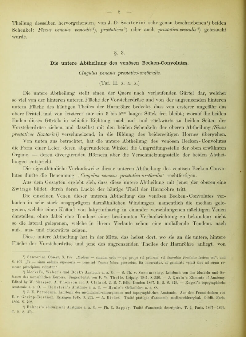 Theilung desselben hervorgehenden, von J. D. Santorini selir genau beschriebenen1) beiden Schenkel: Plexus venosus vesicalis2), prostaticus3 4) oder auch prostcitico-vesicalis4) gebraucht wurde. §• 3. Die untere Abtheilung des venösen Becken-Convolutes. Cingulus venosus prostatico-uretliralis. (Taf. II. x. x. x.) Die untere Abtheilung stellt einen der Quere nach verlaufenden Gürtel dar, welcher so viel von der hinteren unteren Fläche der Vorsteherdrüse und von der angrenzenden hinteren untern Fläche des häutigen Theiles der Harnröhre bedeckt, dass von ersterer ungefähr das obere Drittel, und von letzterer nur ein 3 bis 5mra langes Stück frei bleibt; worauf die beiden Enden dieses Gürtels in schiefer Richtung nach auf- und rückwärts zu beiden Seiten der Vorsteherdrüse ziehen, und daselbst mit den beiden Schenkeln der oberen Ab theihmg (Sinus prostaticus Santorini) verschmelzend, in die Bildung des beiderseitigen Hornes übergehen. Von unten aus betrachtet, hat die untere Abtheilung des venösen Becken-Convolutes die Form einer Leier, deren abgerundetem Winkel die Umgreifungsstelle der oben erwähnten Organe, — deren divergirenden Hörnern aber die Verschmelzungsstelle der beiden Abthei- lungen entspricht. Die eigentümliche Verlaufsweise dieser unteren Abtheilung des venösen Becken-Convo- lutes dürfte die Benennung „ Cingulus venosus prostatico-uretliralis “ rechtfertigen. Aus dem Gesagten ergiebt sich, dass diese untere Abtheilung mit jener der oberen eine Zwinge bildet, durch deren Lücke der häutige Theil der Harnröhre tritt. Die einzelnen Venen dieser unteren Ab theihmg des venösen Becken-Convolutes ver- laufen in sehr stark ausgeprägten darmähnlichen Windungen, namentlich die median gele- genen, welche einen Knäuel von labyrinthartig in einander verschlungenen mächtigen Venen darstellen, ohne dabei eine Tendenz einer bestimmten Verlaufsrichtung zu bekunden; nicht so die lateral gelegenen, welche in ihrem Verlaufe schon eine auffallende Tendenz nach auf-, aus- und rückwärts zeigen. Diese untere Abtheilung hat in der Mitte, das heisst dort, wo sie an die untere, hintere Fläche der Vorsteherdrüse und jene des angrenzenden Theiles der Harnröhre anliegt, von J) Santorini. Observ. S. 195: »Medius — sinuum ordo — qui prope vel priorem vel lateralem Prostatae faciem est*, und S. 197: »Is — sinus ordinis superioris — pene ad Vesicae latera provectus, ita incurvatur, ut geminato veluti sinu ad suum re- meare principiura videatur.® 2) Meckel’s, Weber’s und Boek’s Anatomie a. a. 0. — S. Th. v. Soemmering. Lehrbuch von den Muskeln und Ge- fässen des menschlichen Körpers. Umgearbeitet von F. W. Theile. Leipzig. 1841. S. 826. — J. Quain’s Elements of Anatomy. Edited by W. Sharpey, A. Thomson and J. Cleland. 2. B. 7. Edit. London 1867. B. 2. S. 479. — Engel’s topographische Anatomie a. a. 0. — Hollstein’s Anatomie a. a. 0. — Henle’s Gefässlehre a. a. 0. 3) J. E. Petrequin. Lehrbuch der medicinisch-chirurgischen und topographischen Anatomie. Aus dem Französischen von E. v. Goriup-Besanez. Erlangen 1845. S. 252. — A. Richet. Traitd pratique d’anatomie medico-chirurgical. 3 edit. Paris. 1866. S. 702. 4) Führer’s chirurgische Anatomie a. a. 0. — Ph. C. Sappey. Traite d’anatomie descriptive. T. 2. Paris. 1867—1869. T. 2. S. 474.