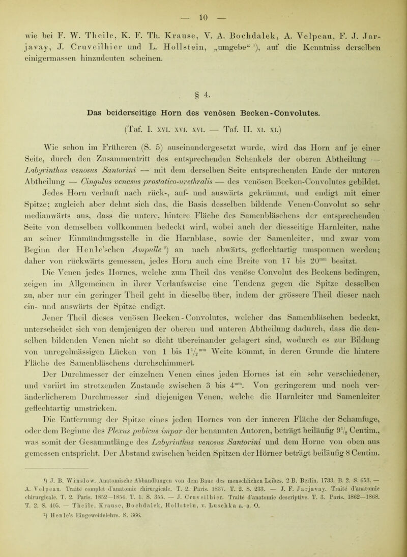 wie bei F. W. Tlieile, K. F. Th. Krause, Y. A. Bochdalek, A. Velpeau, F. J. Jar- javay, J. Cruveilhier und L. Hollstein, „umgebe“1), auf die Kenntniss derselben einigermassen hinzudeuten scheinen. ■ § 4. Das beiderseitige Horn des venösen Becken-Convolutes. (Taf. I. xvi. xvi. xvi. — Taf. II. xi. xi.) Wie schon im Früheren (S. 5) auseinandergesetzt wurde, wird das Horn auf je einer Seite, durch den Zusammentritt des entsprechenden Schenkels der oberen Abtheilung — Labyrinthus venosus Santorini — mit dem derselben Seite entsprechenden Ende der unteren Abtheilung — Cingulus venosus prostatico-urethralis — des venösen Becken-Convolutes gebildet. Jedes Horn verlauft nach rück-, auf- und auswärts gekrümmt, und endigt mit einer Spitze; zugleich aber delmt sich das, die Basis desselben bildende Venen-Convolut so sehr medianwärts aus, dass die untere, hintere Fläche des Samenbläschens der entsprechenden Seite von demselben vollkommen bedeckt wird, wobei auch der diesseitige Harnleiter, nahe an seiner Einmündungsstelle in die Harnblase, sowie der Samenleiter, und zwar vom Beginn der Henle’schen Ampulle2) an nach abwärts, geflechtartig umsponnen werden; daher von rückwärts gemessen, jedes Horn auch eine Breite von 17 bis 20mm besitzt. Die Venen jedes Hornes, welche zum Tlieil das venöse Convolut des Beckens bedingen, zeigen im Allgemeinen in ihrer Verlaufsweise eine Tendenz gegen die Spitze desselben zu, aber nur ein geringer Tlieil geht in dieselbe über, indem der grössere Tlieil dieser nach ein- und auswärts der Spitze endigt. Jener Tlieil dieses venösen Becken-Convolutes, welcher das Samenbläschen bedeckt, unterscheidet sich von demjenigen der oberen und unteren Abtheilung dadurch, dass die den- selben bildenden Venen nicht so dicht übereinander gelagert sind, wodurch es zur Bildung von unregelmässigen Lücken von 1 bis iy2ram Weite kömmt, in deren Grunde die hintere Fläche des Samenbläschens durchschimmert. Der Durchmesser der einzelnen Venen eines jeden Hornes ist ein sehr verschiedener, und variirt im strotzenden Zustande zwischen 3 bis 4min. Von geringerem und noch ver- änderlicherem Durchmesser sind diejenigen Venen, welche die Harnleiter und Samenleiter geflechtartig umstricken. Die Entfernung der Spitze eines jeden Hornes von der inneren Fläche der Schamfuge, oder dem Beginne des Plexus pubicus impar der benannten Autoren, beträgt beiläufig 9V2 Centim., was somit der Gesammtlänge des Labyrinthus venosus Santorini und dem Horne von oben aus gemessen entspricht. Der Abstand zwischen beiden Spitzen der Hörner beträgt beiläufig 8 Centim. ') J. B. Winslow. Anatomische Abhandlungen von dem Baue des menschlichen Leibes. 2 B. Berlin. 1733. B. 2. S. 653.— A. Velpeau. Traite complet d’anatomie chirurgicale. T. 2. Paris. 1837. T. 2. S. 233. — J. F. Jarjavay. Traite' d’anatomie chirurgicale. T. 2. Paris. 1852—1854. T. 1. S. 355. — J. Cruveilhier. Traite d’anatomie descriptive. T. 3. Paris. 1862—1868. T. 2. S. 405. — Tlieile, Krause, Bochdalek, Hollstein, v. Luschka a. a. 0.