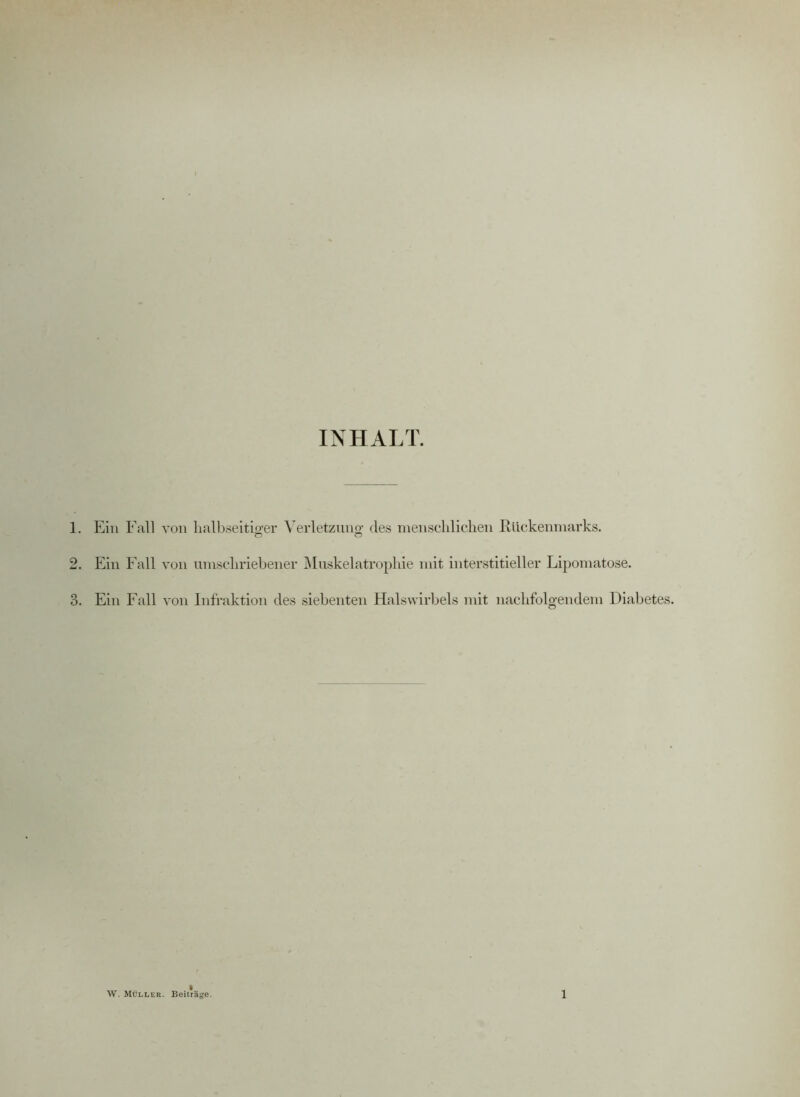 INHALT. 1. Ein Fall von halbseitiger Verletzung- des menschlichen Rückenmarks. o o 2. Ein Fall von umschriebener Muskelatrophie mit interstitieller Lipomatose. 3. Ein Fall von Infraktion des siebenten Halswirbels mit nachfolgendem Diabetes.