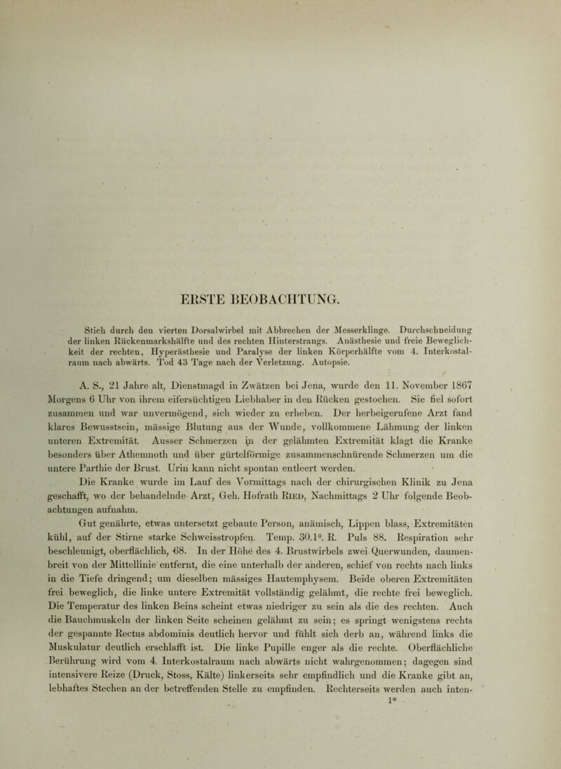 ERSTE BEOBACHTUNG. Stich durch den vierten Dorsalwirbel mit Abbrechen der Messerklinge. Durchsclmeidung der linken Rückenmarkshälfte und des rechten Hinterstrangs. Anästhesie und freie Beweglich- keit der rechten, Hyperästhesie und Paralyse der linken Körperhälfte vom 4. Interkostal- raum nach abwärts. Tod 43 Tage nach der Verletzung. Autopsie. A. S., 21 Jahre alt, Dienstmagd in Zwätzen bei Jena, wurde den 11. November 1867 Morgens 6 Uhr von ihrem eifersüchtigen Liebhaber in den Rücken gestochen. Sie fiel sofoi’t zusammen und war unvermögend, sich wieder zu erheben. Der herbeigerufene Arzt fand klares Bewusstsein, mässige Blutung aus der Wunde, vollkommene Lähmung der linken unteren Extremität. Ausser Schmerzen i>n der gelähmten Extremität klagt die Kranke besonders über Athemnoth und über gürtelförmige zusammenschnürende Schmerzen um die untere Parthie der Brust. Urin kann nicht spontan entleert werden. Die Kranke wurde im Lauf des Vormittags nach der chirurgischen Klinik zu Jena geschafft, wo der behandelnde-Arzt, Geh. Hofrath Ried, Nachmittags 2 Uhr folgende Beob- achtungen aufnahm. Gut genährte, etwas untersetzt gebaute Person, anämisch, Lippen blass, Extremitäten kühl, auf der Stirne starke Schweisstropfen. Temp. 30.1°. R. Puls 88. Respiration sehr beschleunigt, oberflächlich, -68. In der Höhe des 4. Brustwirbels zwei Querwunden, daumen- breit von der Mittellinie'entfernt, die eine unterhalb der anderen, schief von rechts nach links in die Tiefe dringend; um dieselben mässiges Hautemphysem. Beide oberen Extremitäten frei beweglich, die linke untere Extremität vollständig gelähmt, die rechte frei beweglich. Die Temperatur des linken Beins scheint etwas niedriger zu sein als die des rechten. Auch die Bauchmuskeln der linken Seite scheinen gelähmt zu sein; es springt wenigstens rechts der gespannte Rectus abdominis deutlich hervor und fühlt sich derb an, während links die Muskulatur deutlich erschlafft ist. Die linke Pupille enger als die rechte. Oberflächliche Berührung wird vom 4. lnterkostalraum nach abwärts nicht wahrgenommen; dagegen sind intensivere Reize (Druck, Stoss, Kälte) linkerseits sehr empfindlich und die Kranke gibt an, lebhaftes Stechen an der betreffenden Stelle zu empfinden. Rechterseits werden auch inten- 1*