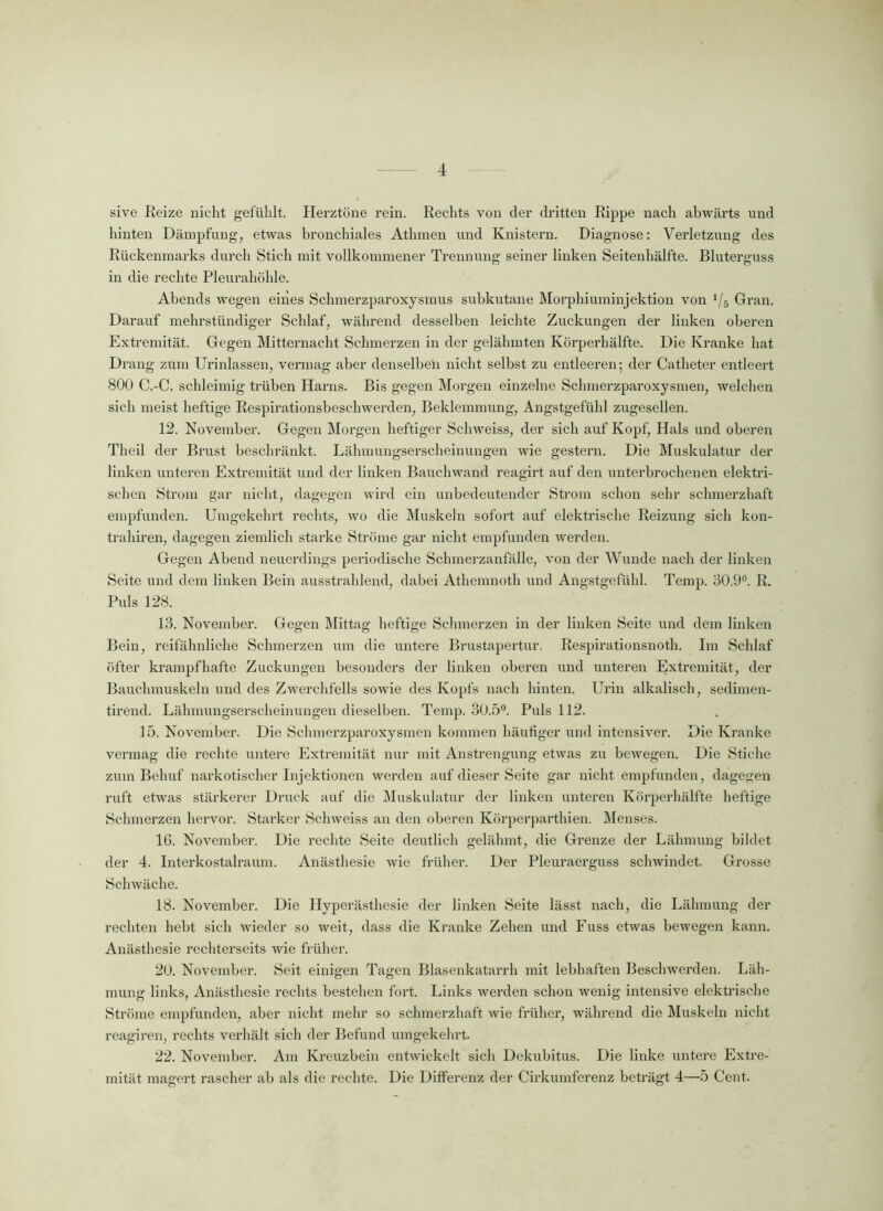 sive Reize nicht gefühlt. Herztöne rein. Rechts von der dritten Rippe nach abwärts und hinten Dämpfung, etwas bronchiales Athmen und Knistern. Diagnose: Verletzung des Rückenmarks durch Stich mit vollkommener Trennung seiner linken Seitenhälfte. Bluterguss in die rechte Pleurahöhle. Abends wegen eines Schmerzparoxysmus subkutane Morphiuminjektion von */5 Gran. Darauf mehrstündiger Schlaf, während desselben leichte Zuckungen der linken oberen Extremität. Gegen Mitternacht Schmerzen in der gelähmten Körperhälfte. Die Kranke hat Drang zum Urinlassen, vermag aber denselben nicht selbst zu entleeren; der Catheter entleert 800 C.-C. schleimig trüben Harns. Bis gegen Morgen einzelne Schmerzparoxysmen, welchen sich meist heftige Respirationsbeschwerden, Beklemmung, Angstgefühl zugesellen. 12. November. Gegen Morgen heftiger Schweiss, der sich auf Kopf, Hals und oberen Theil der Brust beschränkt. Lähmungserscheinungen wie gestern. Die Muskulatur der linken unteren Extremität und der linken Bauchwand reagirt auf den unterbrochenen elektri- schen Strom gar nicht, dagegen wird ein unbedeutender Strom schon sehr schmerzhaft empfunden. Umgekehrt rechts, wo die Muskeln sofort auf elektrische Reizung sich kon- trahiren, dagegen ziemlich starke Ströme gar nicht empfunden werden. Gegen Abend neuerdings periodische Schmerzanfälle, von der Wunde nach der linken Seite und dem linken Bein ausstrahlend, dabei Athemnoth und Angstgefühl. Temp. 30.9°. R. Puls 128. 13. November. Gegen Mittag heftige Schmerzen in der linken Seite und dem linken Bein, reifähnliche Schmerzen um die untere Brustapertur. Respirationsnoth. Im Schlaf öfter krampfhafte Zuckungen besonders der linken oberen und unteren Extremität, der Bauchmuskeln und des Zwerchfells sowie des Kopfs nach hinten. Urin alkalisch, sedimen- tirend. Lähmungserscheinungen dieselben. Temp. 30.5°. Puls 112. 15. November. Die Schmerzparoxysmen kommen häufiger und intensiver. Die Kranke vermag die rechte untere Extremität nur mit Anstrengung etwas zu bewegen. Die Stiche zum Behuf narkotischer Injektionen werden auf dieser Seite gar nicht empfunden, dagegen ruft etwas stärkerer Druck auf die Muskulatur der linken imteren Körperhälfte heftige Schmerzen hervor. Starker Schweiss an den oberen Körperparthien. Menses. 16. November. Die rechte Seite deutlich gelähmt, die Grenze der Lähmung bildet der 4. Interkostalraum. Anästhesie wie früher. Der Pleuraerguss schwindet. Grosse Schwäche. 18. November. Die Hyperästhesie der linken Seite lässt nach, die Lähmung der rechten hebt sich wieder so weit, dass die Kranke Zehen und Fuss etwas bewegen kann. Anästhesie rechterseits wie früher. 20. November. Seit einigen Tagen Blasenkatarrh mit lebhaften Beschwerden. Läh- mung links, Anästhesie rechts bestehen fort. Links werden schon wenig intensive elektrische Ströme empfunden, aber nicht mehr so schmerzhaft wie früher, während die Muskeln nicht reagiren, rechts verhält sich der Befund umgekehrt. 22. November. Am Kreuzbein entwickelt sich Dekubitus. Die linke untere Extre- mität magert rascher ab als die rechte. Die Differenz der Cirkumferenz beträgt 4—5 Cent.