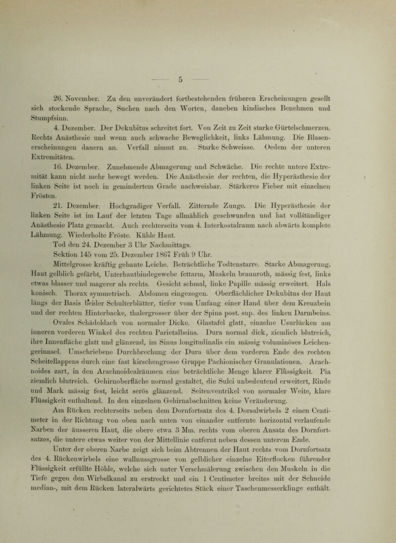 26. November. Zu den unverändert fortbestehenden früheren Erscheinungen gesellt sich stockende Sprache, Suchen nach den Worten, daneben kindisches Benehmen und Stumpfsinn. 4. Dezember. Der Dekubitus schreitet fort. Von Zeit zu Zeit starke Gürtelschmerzen. Rechts Anästhesie und wenn auch schwache Beweglichkeit, links Lähmung. Die Blasen- erscheinungen dauern an. Verfall nimmt zu. Starke Sehweisse. Oedem der unteren Extremitäten. 16. Dezember. Zunehmende Abmagerung und Schwäche. Die rechte untere Extre- mität kann nicht mehr bewegt werden. Die Anästhesie der rechten, die Hyperästhesie der linken Seite ist noch in gemindertem Grade nachweisbar. Stärkeres Fieber mit einzelnen Frösten. 21. Dezember. Hochgradiger Verfall. Zitternde Zunge. Die Hyperästhesie der linken Seite ist im Lauf der letzten Tage allmählich geschwunden und hat vollständiger Anästhesie Platz gemacht. Auch rechterseits vom 4. Interkostalraum nach abwärts komplete Lähmung. Wiederholte Fröste. Kühle Haut. Tod den 24. Dezember 3 Uhr Nachmittags. Sektion 145 vom 25. Dezember 1867 Früh 9 Uhr. Mittelgrosse kräftig gebaute Leiche. Beträchtliche Todtenstarre. Starke Abmagerung. Haut gelblich gefärbt, Unterhautbindegewebe fettarm, Muskeln braunroth, mässig fest, links etwas blasser und magerer als rechts. Gesicht schmal, linke Pupille mässig erweitert. Hals konisch. Thorax symmetrisch. Abdomen eingezogen. Oberflächlicher Dekubitus der Haut längs der Basis b*eider Schulterblätter, tiefer vom Umfang einer Hand über dem Kreuzbein und der rechten Hinterbacke, thalergrosser über der Spina post. sup. des linken Darmbeins. Ovales Schädeldach von normaler Dicke. Glastafel glatt, einzelne Usurlücken am inneren vorderen Winkel des rechten Parietalbeins. Dura normal dick, ziemlich blutreich, ihre Innenfläche glatt und glänzend, im Sinus longitudinalis ein mässig voluminöses Leichen- gerinnsel. Umschriebene Durchbrechung der Dura über dem vorderen Ende des rechten Scheitellappens durch eine fast kirschengrosse Gruppe Pachionischer Granulationen. Arach- noides zart, in den Arachnoidealräumen eine beträchtliche Menge klarer Flüssigkeit. Pia ziemlich blutreich. Gehirnoberfläche normal gestaltet, die Sulci unbedeutend erweitert, Rinde und Mark mässig fest, leicht serös glänzend. Seitenventrikel von normaler Weite, klare Flüssigkeit enthaltend. In den einzelnen Gehirnabschnitten keine Veränderung. Am Rücken rechterseits neben dem Dornfortsatz des 4. Dorsalwirbels 2 einen Centi- meter in der Richtung von oben nach unten von einander entfernte horizontal verlaufende Narben der äusseren Haut, die obere etwa 3 Mm. rechts vom oberen Ansatz des Dornfort- satzes, die untere etwas weiter von der Mittellinie entfernt neben dessen unterem Ende. Unter der oberen Narbe zeigt sich beim Abtrennen der Haut rechts vom Dornfortsatz des 4. Rückenwirbels eine wallnussgrosse von gelblicher einzelne Eiterflocken führender Flüssigkeit erfüllte Höhle, welche sich unter Verschmälerung zwischen den Muskeln in die Tiefe gegen den Wirbelkanal zu erstreckt und ein 1 Centimeter breites mit der Schneide median-, mit dem Rücken lateralwärts gerichtetes Stück einer Taschenmesserklinge enthält.
