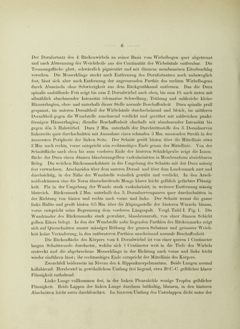 Der Dornfortsatz des 4. Rückenwirbels an seiner Basis vom Wirbel bogen quer abgetrennt und nach Abtrennung der Weichtheile aus der Continuität der Wirbelsäule entfernbar. Die Trennungsfläche glatt, schwärzlich pignientirt und mit dünnem membranösen Eiterbeschlag versehen. Die Messerklinge steckt nach Entfernung des Dornfortsatzes noch unbeweglich fest, lässt sich aber nach Entfernung der angrenzenden Parthie des rechten Wirbelbogens durch Abmeiseln ohne Schwierigkeit aus dem Rückgrathkanal entfernen. Das die Dura spinalis umhüllende Eett zeigt bis zum 2. Dorsalwirbel nach oben, bis zum 10. nach unten mit allmählich abnehmender Intensität ödematöse Schwellung, Trübung und zahlreiche kleine Hämorrhagien, ober- und unterhalb dieser Stelle normale Beschaffenheit. Dura spinalis prall gespannt, im unteren Dorsaltheil der Wirbelsäule durchscheinend und bleich, im mittleren Dorsaltheil gegen die Wundstelle zunehmend verdickt und geröthet mit zahlreichen punkt- förmigen Hämorrhagien; dieselbe Beschaffenheit oberhalb mit abnehmender Intensität bis gegen den 5. Halswirbel. Dura 2 Mm. unterhalb der Durchtrittsstelle des 3. Dorsalnerven linkerseits quer durchschnitten mit Ausnahme eines schmalen 3 Mm. messenden Streifs in der äussersten Peripherie der linken Seite. Der Schnitt greift hinten über die Mittellinie etwa 2 Mm. nach rechts, vorne entspricht sein rechtsseitiges Ende genau der Mittellinie. Von der Schnittfläche nach oben bis zum vorderen Ende der hinteren Schädelgrube zeigt die Innen- fläche der Dura einen dünnen blassbraungelben vaskularisirten in Membranform abziehbaren Beleg. Die weichen Rückenmarkshäute in der Umgebung des Schnitts mit der Dura mässig fest verwachsen. Arachnoides über dem unteren Dorsal- und über dem Lendenmark zart und durchsichtig, in der Nähe der Wundstelle weisslich getrübt und verdickt. In den Aracli- noidealräumen eine die Norm überschreitende Menge klarer leicht gelblich gefärbter Flüssig- keit. Pia in der Umgebung der Wunde stark vaskularisirt, in weiterer Entfernung mässig blutreich. Rückenmark 2 Mm. unterhalb des 3. Dorsalnervenpaares quer durchschnitten in der Richtung von hinten und rechts nach vorne und links. Der Schnitt trennt die ganze linke Hälfte und greift hinten 0.5 Mm. über die Abgangsstelle der hinteren Wurzeln hinaus, vorne entspricht seine Begrenzung dem vorderen Längsspalt. Vergl. Tafel I. Fig. 1. Die Wundränder des Rückenmarks stark gewulstet, blassbraunroth, von einer dünnen Schicht gelben Eiters belegt. In den der Wundstelle nahe liegenden Parthien des Rückenmarks zeigt sich auf Querschnitten ausser mässiger Röthung der grauen Substanz und grösserer Weich- heit keine Veränderung, in den entfernteren Parthien anscheinend normale Beschaffenheit. Die Rückenfläche des Körpers vom 4. Dorsalwirbel ist von einer queren 1 Centimeter langen Schnittwunde durchsetzt, welche sich 1 Centimeter weit in die Tiefe des Wrirbels erstreckt und die abgebrochene Messerklinge in der Richtung nach vorne und links leicht wieder einführen lässt; ihr rechtsseitiges Ende entspricht der Mittellinie des Körpers. Zwerchfell beiderseits im Niveau des 4. Rippenknorpelansatzes. Beide Lungen normal kollabirend. Herzbeutel in gewöhnlichem Umfang frei liegend, etwa 20 C.-C. gelblicher klarer Flüssigkeit enthaltend. Linke Lunge vollkommen frei, in der linken Pleurahöhle wenige Tropfen gelblicher Flüssigkeit. Beide Lappen der linken Lunge durchaus lufthaltig, blutarm, in den hinteren Abschnitten leicht serös durchfeuchtet. Im hinteren Umfang des Unterlappen dicht unter der