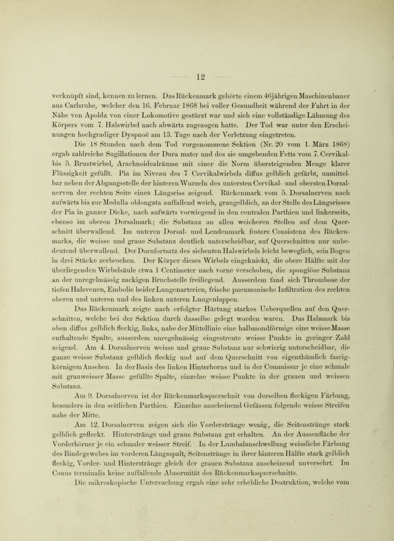 verknüpft sind, kennen zu lernen. Das Rückenmark gehörte einem 46jährigen Maschinenbauer aus Carlsruhe, welcher den 16. Februar 1868 bei voller Gesundheit während der Fahrt in der Nähe von Apolda von einer Lokomotive gestürzt war und sich eine vollständige Lähmung des Körpers vom 7. Halswirbel nach abwärts zugezogen hatte. Der Tod war unter den Erschei- nungen hochgradiger Dyspnoe am 13. Tage nach der Verletzung eingetreten. Die 18 Stunden nach dem Tod vorgenommene Sektion (Nr. 20 vom 1. März 1868) ergab zahlreiche Sugillationen der Dura mater und des sie umgebenden Fetts vom 7. Cervikal- bis 5. Brustwirbel, Arachnoidealräume mit einer die Norm übersteigenden Menge klarer Flüssigkeit gefüllt. Pia im Niveau des 7 Cervikalwirbels diffus gelblich gefärbt, unmittel- bar neben der Abgangsstelle der hinteren Wurzeln des untersten Cervikak und obersten Dorsal- nerven der rechten Seite einen Längsriss zeigend. Rückenmark vom 5. Dorsalnerven nach aufwärts bis zurMedulla oblongata auffallend weich, graugelblich, an der Stelle des Längsrisses der Pia in ganzer Dicke, nach aufwärts vorwiegend in den centralen Parthien und linkerseits, ebenso im oberen Dorsalmark; die Substanz an allen weicheren Stellen auf dem Quer- schnitt überwallend. Im unteren Dorsal- und Lendenmark festere Consistenz des Rücken- marks, die weisse und graue Substanz deutlich unterscheidbar, auf Querschnitten nur unbe- deutend überwallend. Der Dornfortsatz des siebenten Halswirbels leicht beweglich, sein Bogen in drei Stücke zerbrochen. Der Körper dieses Wirbels eingeknickt, die obere Hälfte mit der überliegenden Wirbelsäule etwa 1 Ccntimeter nach vorne verschoben, die spongiöse Substanz an der unregelmässig zackigen Bruchstelle freiliegend. Ausserdem fand sich Thrombose der tiefen Halsvenen, Embolie beider Lungenarterien, frische pneumonische Infiltration des rechten oberen und unteren und des linken unteren Lungenlappen. Das Rückenmark zeigte nach erfolgter Härtung starkes Ueberquellen auf den Quer- schnitten, welche bei der Sektion durch dasselbe gelegt worden waren. Das Halsmark bis oben diffus gelblich fleckig, links, nahe derMittellinie eine halbmondförmige eine weisse Masse enthaltende Spalte, ausserdem unregelmässig eingestreute weisse Punkte in geringer Zahl zeigend. Am 4. Dorsalnerven weisse und graue Substanz nur schwierig unterscheidbar, die ganze weisse Substanz gelblich fleckig und auf dem Querschnitt von eigenthümlich fasrig- körnigem Ansehen. In der Basis des linken Hinterhorns und in der Connnissur je eine schmale mit grauweisser Masse gefüllte Spalte, einzelne weisse Punkte in der grauen und weissen Substanz. Am 9. Dorsalnerven ist der Rückenmarksquerschnit von dei’selben fleckigen Färbung, besonders in den seitlichen Parthien. Einzelne anscheinend Gelassen folgende weisse Streifen nahe der Mitte. Am 12. Dorsalnerven zeigen sich die Vorderstränge wenig, die Seitenstränge stark gelblich gefleckt. Hinterstränge und graue Substanz gut erhalten. An der Aussenfläche der Vorderhörner je ein schmaler weisser Streif. In der Lumbalanschwellung weissliehe Färbung des Bindegewebes im vorderen Längsspalt, Seitenstränge in ihrer hinteren Hälfte stark gelblich fleckig, Vorder- und Hinterstränge gleich der grauen Substanz anscheinend unversehrt. Im Conus terminalis keine auffallende Abnormität des Rückenmarksquerschnitts. Die mikroskopische Untersuchung ergab eine sehr erhebliche Destruktion, welche vom