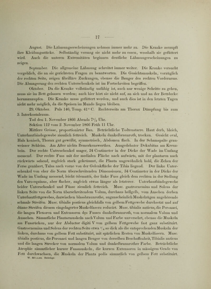 August. Die Lälimungserscheinungen nehmen immer mehr zu. Die Kranke zerzupft ihre Kleidungsstücke. Selbständig vermag sie nicht mehr zu essen, wesshalb sie gefüttert wird. Auch die unteren Extremitäten beginnen deutliche Lähmungerscheinungen zu zeigen. September. Die allgemeine Lähmung schreitet immer weiter. Die Kranke versucht vergeblich, die an sie gerichteten Fragen zu beantworten. Die Gesichtsmuskeln, vorzüglich der rechten Seite, zeigen fibrilläre Zuckungen, ebenso die Beuger des rechten Vorderarms. Die Abmagerung des rechten Unterschenkels ist im Fortschreiten begriffen. Oktober. Da die Kranke vollständig unfähig ist, auch nur wenige Schritte zu gehen, muss sie im Bett gelassen werden; auch hier hört sie nicht auf, an sich und an der Bettdecke herumzuzupfen. Die Kranke muss gefüttert werden,- und auch dies ist in den letzten Tagen nicht mehr möglich, da die Speisen im Munde liegen bleiben. 29. Oktober. Puls 146, Temp. 410 C. Reehterseits am Thorax Dämpfung bis zum 3. Interkostalraum. Tod den 1. November 1866 Abends 7J/2 Uhr. Sektion 112 vom 2. November 1866 Früh 11 Uhr. Mittlere Grösse, proportionirter Bau. Beträchtliche Todtenstarre. Haut derb, bleich, Unterhautbindegewebe ziemlich fettreich. Muskeln dunkelbraunroth, trocken. Gesicht oval, Hals konisch, Thorax gut gewölbt, symmetrisch, Abdomen flach, ln der Schamspalte grau- weisser Schleim. Am After nichts Bemerkenswerthes. Ausgedehnter Dekubitus am Kreuz- bein. Der rechte Unterschenkel mager, 24 Centimeter in der Dicke der Wade im Umfang messend. Der rechte Fuss mit der medialen Fläche nach aufwärts, mit der plantaren nach rückwärts sehend, zugleich stark gekrümmt, die Planta ungewöhnlich hohl, die Zehen der Ferse genähert, Talus nach vorne von der Gelenkfläche der Tibia liegend. Der linke Unter- schenkel von eher die Norm überschreitenden Dimensionen, 34 Centimeter in der Dicke der Wade im Umfang messend, leicht ödematös, der linke Fuss gleich dem rechten in der Stellung des Varo-equinus, aber flacher, zugleich etwas länger als letzterer. Unterhautbindegewebe beider Unterschenkel und Füsse ziemlich fettreich. Muse, gastroenemius und Soleus der linken Seite von die Norm überschreitendem Volum, durchaus hellgelb, vom Ansehen derben Unterhautfettgewebes, dazwischen blassbraunrothe, augenscheinlich Muskelzügen angehörende schmale Streifen. Muse, tibialis posticus gleichfalls von gelbem Fettgewebe durchsetzt und auf dünne Streifen diesem eingelagerter Muskelfasern reducirt. Muse, tibialis anticus, die Perunaei, die langen Flexoren und Extensoren des Fusses dunkelbraunroth, von normalem Volum und Aussehen. Sämmtliche Plantarmuskeln nach Volum und Farbe unversehrt, ebenso die Muskeln am Fussrücken, nur der Abductor digiti V von gelbem Fettgewebe fast ganz substituirt. Gastroenemius und Soleus der rechten Seite etwa 1ji so dick als die entsprechenden Muskeln der linken, durchaus von gelbem Fett substituirt, mit spärlichen Resten von Muskelfasern. Muse, tibialis posticus, diePeronaei und langen Beuger von derselben Beschaffenheit, Tibialis anticus und die langen Strecker von normalem Volum und dunkelbraunrother Farbe. Beträchtliche Atrophie sännntlicher kurzer Fussmuskeln, die kurzen Extensoren in mässigem Grade von Fett durchwachsen, die Muskeln der Planta pedis sämmtlich von gelbem Fett substituirt. W. Müller. Beiträge ;j