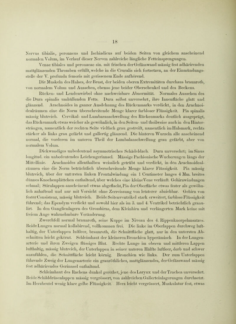Nervus tibialis, peronaeus und Ischiadicus auf beiden Seiten von gleichem anscheinend normalen Volum, im Verlauf dieser Nerven zahlreiche längliche Fetteinsprengungen. Venae tibiales und peronaeae sin. mit frischen der Gefässwand massig fest adhärirenden mattglänzenden Thromben erfüllt, welche in die Cruralis sich fortsetzen, an der Einmündungs- stelle der V. profunda femoris mit gerissenem Ende aufhörend. Die Muskeln des Halses, der Brust, der beiden oberen Extremitäten durchaus braunroth, von normalem Volum und Aussehen, ebenso jene beider Oberschenkel und des Beckens. Rücken- und Lendenwirbel ohne nachweisbare Abnormität. Normales Aussehen des die Dura spinalis umhüllenden Fetts. Dura selbst unversehrt, ihre Innenfläche glatt und glänzend. Arachnoides in ganzer Ausdehnung des Rückenmarks verdickt, in den Araclmoi- dealräumen eine die Norm überschreitende Menge klarer farbloser Flüssigkeit. Pia spinalis mässig blutreich. Cervikal- und Lumbaranschwellung des Rückenmarks deutlich ausgeprägt, das Rückenmark etwas weicher als gewöhnlich, in den Seiten- und theilweise auch in den Hinter- strängen, namentlich der rechten Seite vielfach grau gestreift, namentlich im Halsmark, rechts stärker als links grau gefärbt und gallertig glänzend. Die hinteren Wurzeln alle anscheinend normal, die vorderen im unteren Theil der Lumbalanschwellung grau gefärbt, aber von normalem Volum. Dickwandiges unbedeutend asymmetrisches Schädeldach. Dura unversehrt; im Sinus longitud. ein unbedeutendes Leichengerinnsel. Mässige Pachionische Wucherungen längs der Mittellinie. Arachnoides allenthalben weisslich getrübt und verdickt, in den Arachnoideal- räumen eine die Norm beträchtlich überschreitende Menge klarer Flüssigkeit. Pia mässig blutreich, über der untersten linken Frontalwindung ein 1 Centimeter langes 4 Mm. breites dünnes Knochenplättchen enthaltend, über welches eine kleineVene verläuft. Gehirnwindungen schmal; Stirnlappen anscheinend etwas abgeflacht,Pia der Oberfläche etwas fester als gewöhn- lich anhaftend und nur mit Vorsicht ohne Zerreissung von letzterer abziehbar. Gehirn von fester Consistenz, mässig blutreich. Beide Seitenventrikel stark erweitert, farblose Flüssigkeit führend; das Ependym verdickt und sowohl hier als im 3. und 4. Ventrikel beträchtlich granu- lirt. In den Ganglienlagern des Grosshirns, dem Kleinhirn und verlängerten Mark keine mit freiem Auge wahrnehmbare Veränderung. Zwerchfell normal braunroth, seine Kuppe im Niveau des 4. Rippenknorpelansatzes. Beide Lungen normal kollabirend, vollkommen frei. Die linke im Oberlappen durchweg luft- haltig, der Unterlappen luftleer, braunroth, die Schnittfläche glatt, nur in den untersten Ab- schnitten leicht gekörnt. Schleimhaut der kleineren Bronchien hyperämisch. In der Lungen- arterie und ihren Zweigen flüssiges Blut. Rechte Lunge im oberen und mittleren Lappen lufthaltig, mässig blutreich, der Unterlappen in seiner unteren Hälfte luftleer, derb und schwer anzufühlen, die Schnittfläche leicht körnig. Bronchien wie links. Der zum Unterlappen führende Zweig der Luugenarterie ein grauröthliches, mattglänzendes, der Gefässwand mässig fest adhärirendes Gerinnsel enthaltend. Schleimhaut des Rachens dunkel gerötliet, jene desLarynx und der Trachea unversehrt. Beide Schilddrüsenlappen mässig vergrössert, von zahlreichen Gallerteinlagerungen durchsetzt. Im Herzbeutel wenig klare gelbe Flüssigkeit. Herz leicht vergrössert, Muskulatur fest, etwas