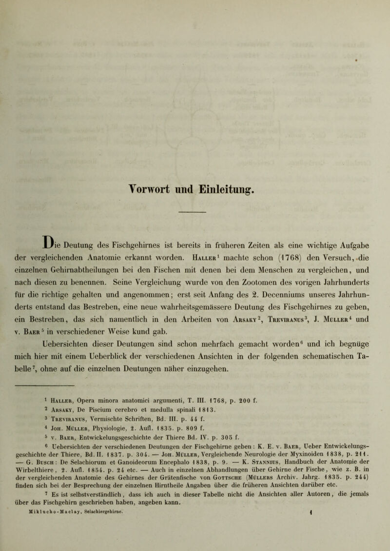 Vorwort und Einleitung Die Deutung des Fischgehirnes ist bereits in früheren Zeiten als eine wichtige Aufgabe der vergleichenden Anatomie erkannt worden. Haller1 machte schon (1768) den Versuch, .die einzelnen Gehirnabtheilungen bei den Fischen mit denen bei dem Menschen zu vergleichen, und nach diesen zu benennen. Seine Vergleichung wurde von den Zootomen des vorigen Jahrhunderts für die richtige gehalten und angenommen; erst seit Anfang des 2. Decenniums unseres Jahrhun- derts entstand das Bestreben, eine neue wahrheitsgemässere Deutung des Fischgehirnes zu geben, ein Bestreben, das sich namentlich in den Arbeiten von Arsaky2, Treviranus3, J. Müller4 und v. Baer5 in verschiedener Weise kund gab. Uebersichten dieser Deutungen sind schon mehrfach gemacht worden6 und ich begnüge mich hier mit einem Ueberblick der verschiedenen Ansichten in der folgenden schematischen Ta- belle7, ohne auf die einzelnen Deutungen näher einzugehen. 1 Haller, Opera minora anatomici argumenti, T. III. 1768, p. 200 f. 2 Arsaky, De Piscium cerebro et raedulla spinali 1813. 3 Treviranus, Vermischte Schriften, Bd. III. p. 44 f. 4 Joh. Müller, Physiologie, 2. Aufl. 1 835. p. 809 f. 5 v. Baer, Entwickelungsgeschichte der Thiere Bd. IV. p. 305 f. 6 Uebersichten der verschiedenen Deutungen der Fischgehirne geben : K. E. v. Baer, Ueber Entwickelungs- geschichte der Thiere, Bd. II. 1 837. p. 304. — Joh. Müller, Vergleichende Neurologie der Myxinoiden 1 838, p. 211. — G. Busch: De Selachiorum et Ganoideorum Encephalo 1 838, p. 9. — K. Stannius, Handbuch der Anatomie der Wirbelthiere , 2. Aufl. 1 854. p. 24 etc. — Auch in einzelnen Abhandlungen über Gehirne der Fische, wie z. B. in der vergleichenden Anatomie des Gehirnes der Grätenfische von Gottsche (Müllers Archiv. Jahrg. 1 835. p. 244) finden sich bei der Besprechung der einzelnen Hirntheile Angaben über die früheren Ansichten darüber etc. 7 Es ist selbstverständlich, dass ich auch in dieser Tabelle nicht die Ansichten aller Autoren, die jemals über das Fischgehirn geschrieben haben, angeben kann.