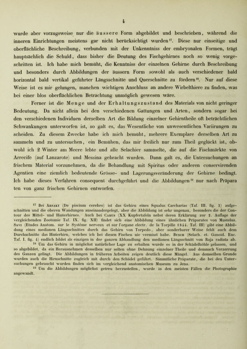 wurde aber vorzugsweise nur die äussere Form abgebildet und beschrieben, während die inneren Einrichtungen meistens gar nicht berücksichtigt wurden17. Diese nur einseitige und oberflächliche Beschreibung, verbunden mit der Unkenntniss der embryonalen Formen, trägt hauptsächlich die Schuld, dass bisher die Deutung des Fischgehirnes noch so wenig vorge- schritten ist. Ich habe mich bemüht, die Kenntniss der einzelnen Gehirne durch Beschreibung und besonders durch Abbildungen der äussern Form sowohl als auch verschiedener bald horizontal bald vertikal geführter Längsschnitte und Querschnitte zu fördern18. Nur auf diese Weise ist es mir gelungen, manchen wichtigen Anschluss an andere Wirbelthiere zu finden, was bei einer blos oberflächlichen Betrachtung unmöglich gewesen wäre. Ferner ist die Menge und der Erhaltungszustand des Materials von nicht geringer Bedeutung. Da nicht allein bei den verschiedenen Gattungen und Arten, sondern sogar bei den verschiedenen Individuen derselben Art die Bildung einzelner Gehirntheile oft beträchtlichen Schwankungen unterworfen ist, so galt es, das Wesentliche von unwesentlichen Yariirungen zu scheiden. Zu diesem Zwecke habe ich mich bemüht, mehrere Exemplare derselben Art zu sammeln und zu untersuchen, ein Bemühen, das mir freilich nur zum Theil geglückt ist, ob- wohl ich 2 Winter am Meere lebte und alle Selachier sammelte, die auf die Fischmärkte von Arrecife (auf Lanzarote) und Messina gebracht wurden. Dann galt es, die Untersuchungen an frischem Material vorzunehmen, da die Behandlung mit Spiritus oder anderen conservirenden Agentien eine ziemlich bedeutende Grösse- und Lagerungsveränderung der Gehirne bedingt. Ich habe dieses Verfahren consequent durchgeführt und die Abbildungen19 nur nach Präpara ten von ganz frischen Gehirnen entworfen. 17 Bei Arsaky (De piscium cerebro) ist das Gehirn eines Squalus Carcharias (Taf. III. fig. 3) aufge- schnitten und die oberen Wandungen auseinandergelegt, aber die Abbildung ist sehr ungenau, besonders die der Con- tour des Mittel- und Hinterhirnes. Auch bei Carus (XX Kupfertafeln nebst deren Erklärung zur 2. Auflage der vergleichenden Zootomie Taf. IX. fig. XII) findet sich eine Abbildung eines ähnlichen Präparates von Mustelus. Savi (Etudes Anatom, sur le Systeme nerveux et sur l’organe electr. de la Torpille 1844. Taf. III) gibt eine Abbil- dung eines medianen Längsschnittes durch das Gehirn von Torpedo, aber sonderbarer Weise fehlt auch dem Durchschnitte das Hinterhirn, welches ich bei diesen Fischen nie vermisst habe. Busch (Selach. et. Ganoid. Enc. Taf. I. fig. 4) endlich bildet als einzigen in der ganzen Abhandlung den medianen Längsschnitt von Raja radiata ab. 18 Um das Gehirn in möglichst natürlicher Lage zu erhalten wurde es in der Schädelhöhle gelassen, und so abgebildet, da ein Herausnehmen desselben nur selten ohne Dehnung einzelner Theile und demnach Verzerrung des Ganzen gelingt. Die Abbildungen in früheren Arbeiten zeigen deutlich diese Mängel. Aus demselben Grunde wurden auch die Hirnschnitte zugleich mit durch den Schädel geführt. Sämmtliche Präparate, die bei den Unter- suchungen gebraucht wurden finden sich im vergleichend anatomischen Museum zu Jena. 19 Um die Abbildungen möglichst getreu herzustellen, wurde in den meisten Fällen die Photographie angewandt.