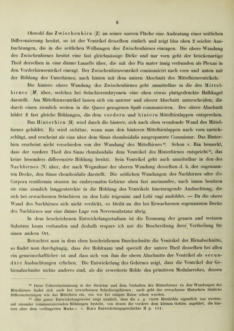 Obwohl das Zwischenhirn (Z) an seiner ooeren Fläche eine Andeutung einer seitlichen Differenzierung besitzt, so ist der Ventrikel desselben einfach und zeigt blos oben 2 seichte Aus- buchtungen, die in die seitlichen Wölbungen des Zwischenhirnes einragen. Die obere Wandung des Zwischenhirnes besitzt eine fast gleichmässige Dicke und nur vorn geht der brückenartige Theil derselben in eine dünne Lamelle über, die mit der Pia mater innig verbunden als Plexus in den Vorderhirnventrikel einragt. Der Zwischenhirnventrikel communicirt nach vorn und unten mit der Höhlung des Unterhirnes, nach hinten mit dem untern Abschnitt des Mittelhirnventrikels. Die hintere obere Wandung des Zwischenhirnes geht unmittelbar in die des Mittel- hirnes (M) über, welches bei Selachierembryonen eine oben etwas plattgedrückte Halbkugel darstellt. Am Mittelhirnventrikel lassen sich ein unterer und oberer Abschnitt unterscheiden, die durch einen ziemlich weiten in die Quere gezogenen Spalt communiciren. Der obere Abschnitt bildet 2 fast gleiche Höhlungen, die dem vordem und hintern Mittelhirnlappen entsprechen. Das Hinterhirn (H) wird durch die hintere, sich nach oben wendende Wand des Mittel- hirnes gebildet. Es wird sichtbar, wenn man den hinteren Mittelhirnlappen nach vorn zurück- schlägt, und erscheint als eine über dem Sinus rhomboidalis ausgespannte Commissur. Das Hinter- hirn erscheint nicht verschieden von der Wandung des Mittelhirnes10. Schon v. Bär bemerkt, dass der vordere Theil des Sinus rhomboidalis dem Ventrikel des Hinterhirnes entspricht* 11, das keine besonders differenzirte Höhlung besitzt. Sein Ventrikel geht auch unmittelbar in den des Nachhirnes (N) über, der nach Wegnahme der oberen Wandung desselben d. h. der sogenann- ten Decke, den Sinus rhomboidalis darstellt. Die seitlichen Wandungen des Nachhirnes oder die Corpora restiformia stossen im embryonalen Gehirne oben fast aneinander, nach innen besitzen sie eine ziemlich langgestreckte in die Höhlung des Ventrikels hineinragende Ausbuchtung, die sich bei erwachsenen Selachiern zu den Lobi trigemini und Lobi vagi ausbildet. — Da die obere Wand des Nachhirnes sich nicht verdickt, so bleibt an der bei Erwachsenen sogenannten Decke des Nachhirnes nur eine dünne Lage von Nervensubstanz übrig. In dem beschriebenen Entwickelungsstadium ist die Trennung der grauen und weissen Substanz kaum vorhanden und deshalb erspare ich mir die Beschreibung ihrer Vertheilung für einen andern Ort. Betrachtet man in dem eben beschriebenen Durchschnitte die Ventrikel der Hirnabschnitte, so findet man durchgängig, dass der Hohlraum und speciell der untere Theil desselben bei allen ein gemeinschaftlicher ist und dass sich von ihm die obern Abschnitte der Ventrikel als secun- däre Ausbuchtungen erheben. Die Entwickelung des Gehirnes zeigt, dass die Ventrikel der Ge- hirnabschnitte nichts anderes sind, als die erweiterte Höhle des primitiven Medularrohrs, dessen 10 Diese Uebereinstimmung in der Structur und dem Verhalten des Hinterhirnes zu den Wandungen des Mittelhirnes findet sich auch bei erwachsenen Selachiergehirnen, auch geht das erwachsene Hinterhirn ähnliche Differenzierungen wie das Mittelhirn ein, wie wir bei einigen Haien sehen werden. 11 »Die ganze Entwickelungsweise zeigt nämlich, dass die s. g. vierte Hirnhöhle eigentlich aus zweien, mit einander communizierenden Höhlungen besteht, von denen die vordere dem kleinen Gehirn angehört, die hin- tere aber dem verlängerten Marke.« v. Bars Entwickelungsgeschichte II p. Hl.