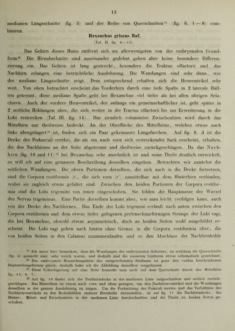 medianen Längsschnitte (fig. 5) und der Reihe von Querschnitten10 (fig. 6. 1—8) cont- biniren. Hexanchus griseus Raf. (Tat. II. fig. 8—14). Das Gehirn dieses Haies entfernt sich am allerwenigsten von der embryonalen Grund- form20. Die Hirnabschnitte sind auseinander gedehnt gehen aber keine besondere Differen- zierung ein. Das Gehirn ist lang gestreckt, besonders die Traktus olfactorii und das Nachhirn erlangen eine beträchtliche Ausdehnung. Die Wandungen sind sehr dünn, wie der mediane Längsschnitte zeigt. Dem entsprechend erhalten sich die Hirnventrikel sehr weit. Von oben betrachtet erscheint das Vorderhirn durch eine tiefe Spalte in 2 laterale Hälf- ten getrennt ; diese mediane Spalte geht bei Hexanchus viel tiefer als bei allen übrigen Sela- chiern. Auch der vordere Hirnventrikel, der anfangs ein gemeinschaftlicher ist, geht später in 2 seitliche Höhlungen über, die sich weiter in die Tractus olfactorii bis zur Erweiterung in die Lobi erstrecken (Taf. 111. Hg. li). Das ziemlich voluminöse Zwischenhirn wird durch das Mittelhirn nur theilweise bedeckt. An der Oberfläche des Mittelhirns, welches etwas nach links übergelagert21 ist, finden sich ein Paar gekrümmte Längsfurchen. Auf fig. 8. A ist die Decke der Pedunculi cerebri, die als ein nach vorn sich erstreckender Sack erscheint, erhalten, die des Nachhirnes an der Seite abgetrennt und theilweise zurückgeschlagen. Da das Nach- hirn (fig. 10 und I I) 22 bei Hexanchus sehr ansehnlich ist und seine Theile deutlich entwickelt, so will ich auf eine genauere Beschreibung desselben eingehen. Betrachten wir zunächst die seitlichen Wandungen. Die obern Portionen derselben, die sich auch in die Decke fortsetzen, sind die Corpora restiformia (r), die sich vorn (r) unmittelbar mit dem Hinterhirn verbinden, wobei sie zugleich etwas gefaltet sind. Zwischen den beiden Portionen der Corpora restifor- mia sind die Lobi trigemini von innen eingeschoben. Sie bilden die Hauptmasse der Wurzel des Nervus trigeminus. Eine Partie derselben kommt aber, wie man leicht verfolgen kann, auch von der Decke des Nachhirnes. Das Ende der Lobi trigemini verläuft nach unten zwischen den Corpora restiformia und dem etwas tiefer gelegenen perlenschnurförmigen Strange der Lobi vagi, die bei Hexanchus, obwohl etwas asymmetrisch, doch an beiden Seiten wohl ausgebildet er- scheint. Die Lobi vagi gehen nach hinten ohne Grenze in die Corpora restiformia über, die von beiden Seiten in den Calamus zusammenlaufen und so den Abschluss der Nachhirnhöhle 10 Ich muss hier bemerken, dass die Wandungen des embryonalen Gehirnes, an welchem die Querschnitte (fig. 6) gemacht sind, sehr weich waren, und deshalb sind die äusseren Conturen etwas schematisch gezeichnet. 20 Das embryonale Hexauchusgehirn des entsprechenden Stadiums ist ganz den vorhin beschriebenen Heptanchusgehirnen gleich, deshalb habe ich die Abbildung desselben weggelassen. 21 Diese Ueberlagerung auf eine Seite bemerkt man auch auf dem Querschnitt durch das Mittelhirn fig. 13, 6. 7). 22 Auf fig. 10 findet sich die Nachhirndecke in der medianen Linie aufgeschnitten und seitlich zurück- geschlagen. Das Hinterhirn ist etwas nach vorn und oben gezogen, um den Nachhirnventrikel und die Wandungen desselben in der ganzen Ausdehnung zu zeigen. Um die Fortsetzung der Funiculi teretes und das Verhältniss des Nachhirnventrikels zu den Bodenhöhlen anderer Hirntheile darzustellen, ist auf fig. 11 die Nachhirndecke, das Hinter-, Mittel- und Zwischenhirn in der medianen Linie durchschnitten und die Theile zu beiden Seiten ge- schoben.