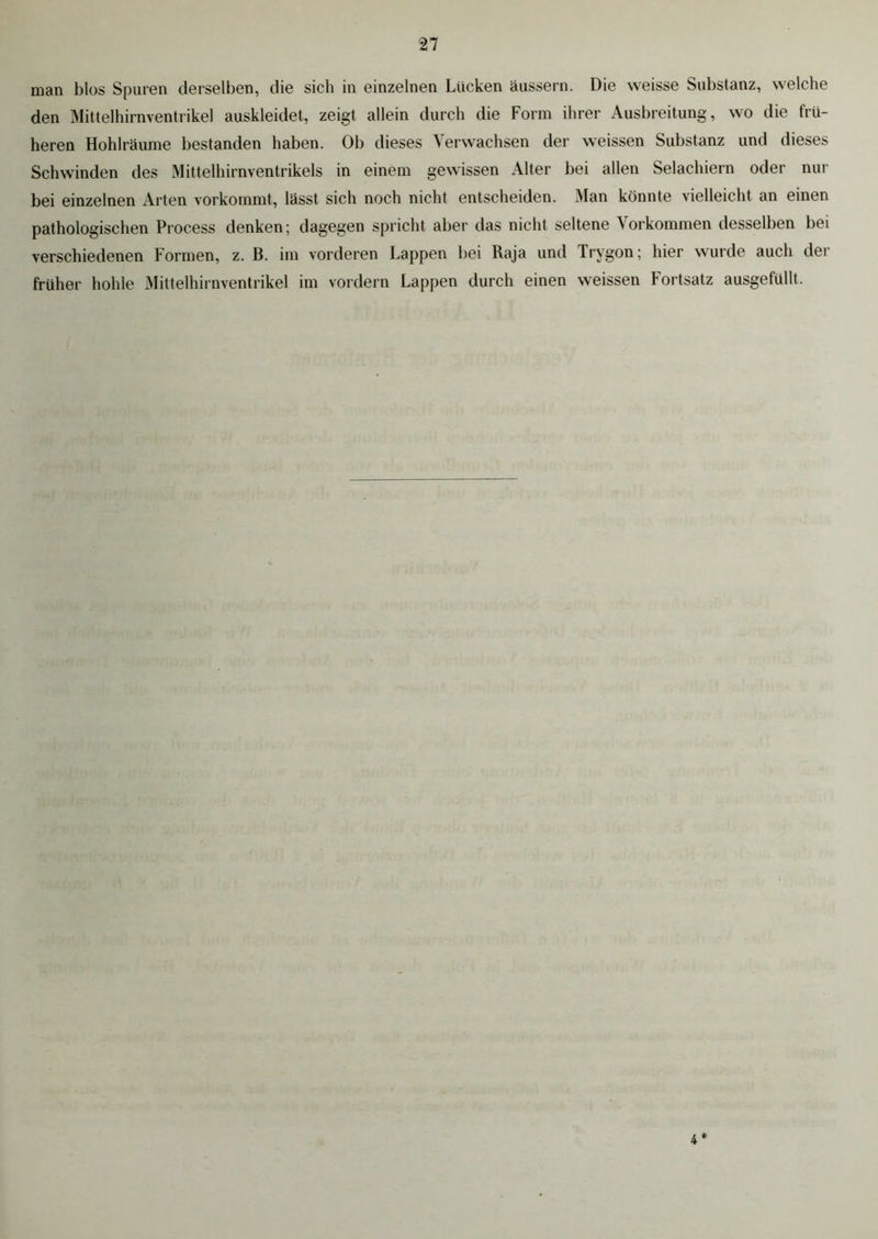 man blos Spuren derselben, die sich in einzelnen Lücken äussern. Die weisse Substanz, welche den Mittelhirnventrikel auskleidet, zeigt allein durch die Form ihrer Ausbreitung, wo die frü- heren Hohlräume bestanden haben. Ob dieses Verwachsen der weissen Substanz und dieses Schwinden des Mittelhirnventrikels in einem gewissen Alter bei allen Selachiern oder nur bei einzelnen Arten vorkommt, lässt sich noch nicht entscheiden. Man könnte vielleicht an einen pathologischen Process denken; dagegen spricht aber das nicht seltene Vorkommen desselben bei verschiedenen f ormen, z. B. im vorderen Lappen bei Raja und Trygon; hier wurde auch dei früher hohle Mittelhirnventrikel im vordem Lappen durch einen weissen Fortsatz ausgefüllt. 4