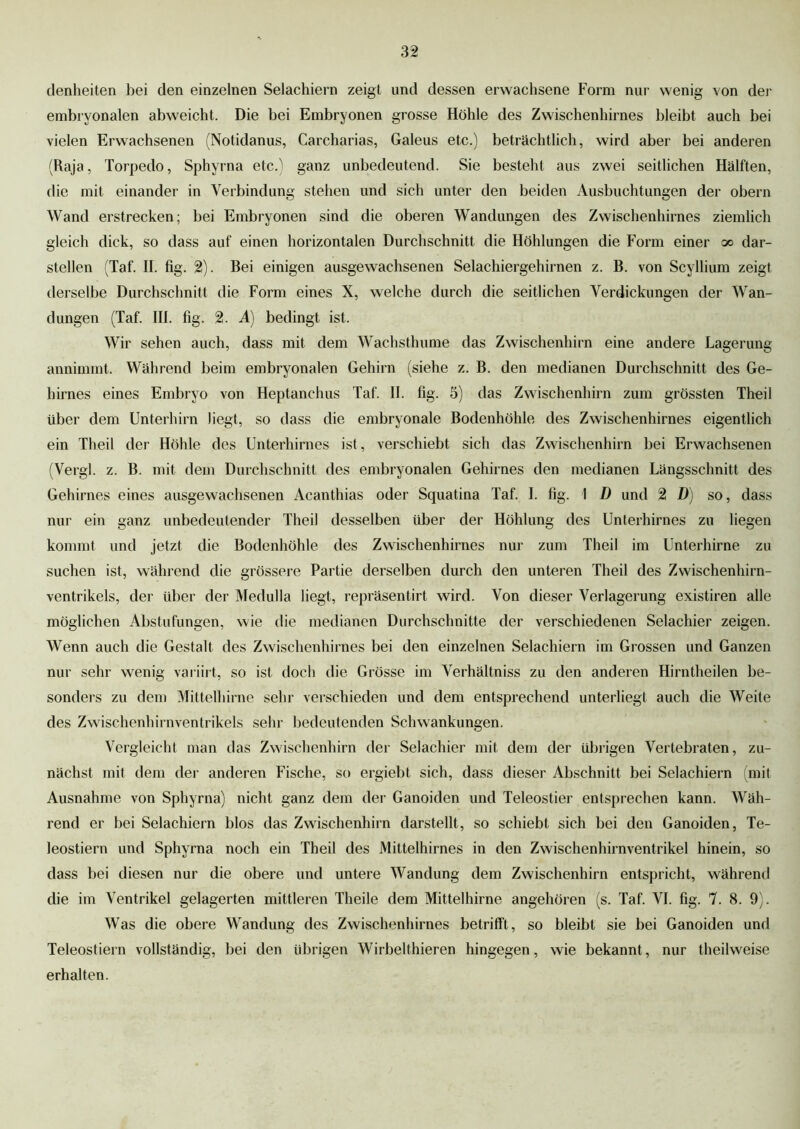 denheiten hei den einzelnen Selachiern zeigt und dessen erwachsene Form nur wenig von der embryonalen abweicht. Die hei Embryonen grosse Höhle des Zwischenhirnes bleibt auch bei vielen Erwachsenen (Notidanus, Carcharias, Galeus etc.) beträchtlich, wird aber bei anderen (Raja, Torpedo, Sphyrna etc.) ganz unbedeutend. Sie besteht aus zwei seitlichen Hälften, die mit einander in Verbindung stehen und sich unter den beiden Ausbuchtungen der obern Wand erstrecken; bei Embryonen sind die oberen Wandungen des Zwischenhirnes ziemlich gleich dick, so dass auf einen horizontalen Durchschnitt die Höhlungen die Form einer oo dar- stellen (Taf. II. fig. 2). Bei einigen ausgewachsenen Selachiergehirnen z. B. von Scyllium zeigt derselbe Durchschnitt die Form eines X, welche durch die seitlichen Verdickungen der Wan- dungen (Taf. III. fig. 2. A) bedingt ist. Wir sehen auch, dass mit dem Wachsthume das Zwischenhirn eine andere Lagerung annimmt. Während beim embryonalen Gehirn (siehe z. B. den medianen Durchschnitt des Ge- hirnes eines Embryo von Heptanchus Taf. II. fig. 5) das Zwischenhirn zum grössten Theil über dem Unterhirn liegt, so dass die embryonale Bodenhöhle des Zwischenhirnes eigentlich ein Theil der Höhle des Unterhirnes ist, verschiebt sich das Zwischenhirn bei Erwachsenen (Vergl. z. B. mit dem Durchschnitt des embryonalen Gehirnes den medianen Längsschnitt des Gehirnes eines ausgewachsenen Acanthias oder Squatina Taf. I. fig. 1 D und 2 D) so, dass nur ein ganz unbedeutender Theil desselben über der Höhlung des Unterhirnes zu liegen kommt und jetzt die Bodenhöhle des Zwischenhirnes nur zum Theil im Unterhirne zu suchen ist, während die grössere Partie derselben durch den unteren Theil des Zwischenhirn- ventrikels, der über der Medulla liegt, repräsentirt wird. Von dieser Verlagerung existiren alle möglichen Abstufungen, wie die medianen Durchschnitte der verschiedenen Selachier zeigen. Wenn auch die Gestalt des Zwischenhirnes bei den einzelnen Selachiern im Grossen und Ganzen nur sehr wenig variirt, so ist doch die Grösse im Verhältniss zu den anderen Hirntheilen be- sonders zu dem Mittelhirne sehr verschieden und dem entsprechend unterliegt auch die Weite des Zwischenhirnventrikels sehr bedeutenden Schwankungen. Vergleicht man das Zwischenhirn der Selachier mit dem der übrigen Vertebraten, zu- nächst mit dem der anderen Fische, so ergiebt sich, dass dieser Abschnitt bei Selachiern (mit Ausnahme von Sphyrna) nicht ganz dem der Ganoiden und Teleostier entsprechen kann. Wäh- rend er bei Selachiern blos das Zwischenhirn darstellt, so schiebt sich bei den Ganoiden, Te- leostiern und Sphyrna noch ein Theil des Mittelhirnes in den Zwischenhirnventrikel hinein, so dass bei diesen nur die obere und untere Wandung dem Zwischenhirn entspricht, während die im Ventrikel gelagerten mittleren Theile dem Mittelhirne angehören (s. Taf. VI. fig. 7. 8. 9). Was die obere Wandung des Zwischenhirnes betrifft, so bleibt sie bei Ganoiden und Teleostiern vollständig, bei den übrigen Wirbelthieren hingegen, wie bekannt, nur theilweise erhalten.