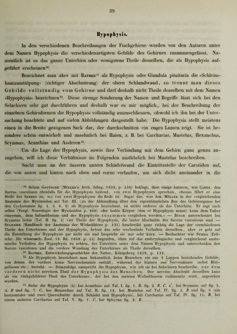 Hypophysis. In den verschiedenen Beschreibungen der Fischgehirne werden von den Autoren unter dem Namen Hypophysis die verschiedenartigsten Gebilde des Gehirnes zusammengefasst. Na- mentlich ist es das ganze Unterhirn oder wenigstens Theile desselben, die als Hypophysis auf- geführt erscheinen30. Bezeichnet man aber mit Rathke31 als Hypophysis oder Glandula pituitaria die »Schleim- hautausstülpung« (richtiger Abschnürung) der obern Schlundwand, so trennt man dieses Gebilde vollständig vom Gehirne und darf deshalb nicht Theile desselben mit dem Namen »Hypophysis« bezeichnen32. Diese strenge Sonderung der Namen und Begriffe lässt sich bei den Selaehiern sehr gut durchführen und deshalb war es mir möglich, bei der Beschreibung der einzelnen Gehirnformen die Hypophysis vollständig auszuschliessen, obwohl ich ihn bei der Unter- suchung beachtete und auf vielen Abbildungen dargestellt habe. Die Hypophysis stellt meistens einen in die Breite gezogenen Sack dar, der durchschnitten ein enges Lumen zeigt. Sie ist be- sonders schön entwickelt und ansehnlich bei Haien, z. B. bei Carcharias, Mustelus, Hexanchus, Scymnus, Acanthias und Anderen33. Um die Lage der Hypophysis, sowie ihre Verbindung mit dem Gehirn ganz genau an- zugeben, will ich diese Verhältnisse im Folgenden ausführlich bei Mustelus beschreiben. Sucht man an der äussern untern Schädelwand die Eintrittsstelle der Carotiden auf, die von unten und hinten nach oben und vorne verlaufen, um sich dicht aneinander in die 30 Schon Gottsche (Müllers Arch. Jahrg. 1 835, p. 436) beklagt, dass einige Autoren, wie Carus, den Saccus vasculosus ebenfalls für die Hypophysis haltend, von zwei Hypophysen sprechen, ebenso führt er eine Stelle bei Serres an, wo von zwei Hypophysen die Rede ist. Sogar das, was Jon. Müller in der vergleichenden Anatomie der Myxinoiden auf Taf. III. (zu der Abhandlung über den’ eigenthümlichen Bau des Gehörorganes bei den Cyclostomen fig. 4. 5. 6. 9) als Hypophysis bezeichnet, ist nichts anderes als das Unterhirn. Er sagt auch selbst (Yergl. Neurologie der Myxinoiden p. 200) »der holde Körper (den er Hypophysis nennt) kann dem Tuber cinereum, dem Infundibulum und der Hypophysis zusammen verglichen werden.« — Büsch unterscheidet bei Scymnus lichia (Taf. II. fig. 4) vier Theile der Hypophysis, die lauter Abschnitte des Saccus vasculosus sind. — Stannius (Handbuch der Anatomie der Wirbelthiere p. 13t) beschreibt ganz richtig die Lage der verschiedenen Theile des Unterhirnes und der Hypophvsis, betont das sehr wechselnde Verhalten derselben, aber er gehl auf die Entstehung der Hypophysis gar nicht ein und bespricht sie nur sehr kurz. — Beobachter wie Stieda (Zeit- schr. für wissenach. Zool. 18. Bd. 1 868. p. 44) begreifen, ohne auf das embryologische und vergleichend anato- mische Verhalten der Hypophysis zu achten, das Unterhirn unter dem Namen Hypophysis und unterscheiden den Saccus vasculosus und die vordere Wandung des Unterhirnes als Theile derselben. 31 Rathke, Entwickelungsgeschichte der Natter, Königsberg 1839, p. 132. 32 Als Hypophysis bezeichnet man bekanntlich beim Menschen ein aus 2 Lappen bestehendes Gebilde, von denen der vordere keine Nervenelemente enthält, während der hintere aus’ Nervenmasse (nebst Blut- gefässen etc.) besteht. — Demzufolge entspricht die Hypophysis, wie ich sie bei Selaehiern beschreibe, nur dem vorderen nicht nervösen Theil der Hypophysis des Menschen. Der nervöse Abschnitt desselben kann als ein rückgebildeter Theil des Unterhirnes, der bei den meisten Wirbelthieren rudimentär wird, angesehen werden. 33 Siehe die Hypophysis (h) bei Acanthias auf Taf. I. fig. 1. D. fig. 2. B. C. , bei Scymnus auf fig. 5. A. B und fig. 7. C, bei Hexanchus auf Taf. II. fig. 12, bei Mustelus auf Taf. IV. fig. 4. B und fig. 6 (ein horizontaler und zwei Querschnitte durch Schädel und Hypophysis), bei Carcharias auf Taf. IV. fig. II. B, bei einem anderen Carcharias auf Taf. V. fig. 1. C, bei Sphvrna fig. 2. B.