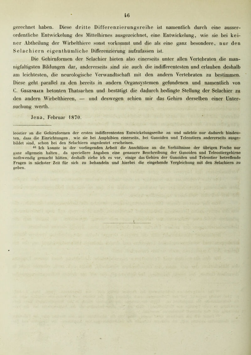 gerechnet haben. Diese dritte Differenzierungsreihe ist namentlich durch eine ausser- ordentliche Entwickelung des Mittelhirnes ausgezeichnet, eine Entwickelung, wie sie bei kei- ner Abtheilung der Wirbelthiere sonst vorkommt und die als eine ganz besondere, nur den Selachiern eigenthümliche Differenzierung aufzufassen ist. Die Gehirnformen der Selachier bieten also einerseits unter allen Vertebraten die man- nigfaltigsten Bildungen dar, andererseits sind sie auch die indifferentesten und erlauben deshalb am leichtesten, die neurologische Verwandtschaft mit den andern Vertebraten zu bestimmen. Diese geht parallel zu den bereits in andern Organsystemen gefundenen und namentlich von C. Gegenbaur betonten Thatsachen und bestätigt die dadurch bedingte Stellung der Selachier zu den andern Wirbelthieren, — und deswegen schien mir das Gehirn derselben einer Unter- suchung werth. Jena, Februar 1870. leostier an die Gehirnformen der ersten indifferentesten Entwickelungsreihe an und möchte nur dadurch hindeu- ten, dass die Einrichtungen, wie sie bei Amphibien einerseits, bei Ganoiden und Teleostiern andererseits ausge- bildet sind, schon bei den Selachiern angedeutet erscheinen. 46 Ich konnte in der vorliegenden Arbeit die Anschlüsse an die Verhältnisse der übrigen Fische nur ganz allgemein halten, da speciellere Angaben eine genauere Beschreibung der Ganoiden und Teleostiergehirne nothwendig gemacht hätten, deshalb ziehe ich es vor, einige das Gehirn der Ganoiden und Teleostier betreffende Fragen in nächster Zeit für sich zu behandeln und hierbei die eingehende Vergleichung mit den Selachiern zu geben. t